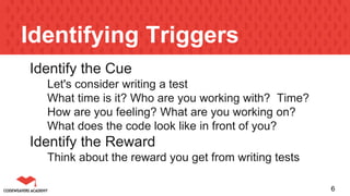 Identifying Triggers
Identify the Cue
Let's consider writing a test
What time is it? Who are you working with? Time?
How are you feeling? What are you working on?
What does the code look like in front of you?
Identify the Reward
Think about the reward you get from writing tests
6
 