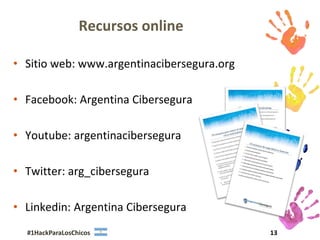 Recursos online

• Sitio web: www.argentinacibersegura.org

• Facebook: Argentina Cibersegura

• Youtube: argentinacibersegura

• Twitter: arg_cibersegura

• Linkedin: Argentina Cibersegura
  #1HackParaLosChicos                       13
 
