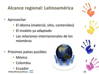 Alcance regional: Latinoamérica

• Aprovechar
     • El idioma (material, sitio, contenidos)
     • El modelo ya adaptado
     • Las relaciones internacionales de los
       miembros

• Próximos países posibles
     • México
     • Colombia
     • Ecuador
  #1HackParaLosChicos                            15
 