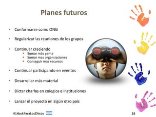 Planes futuros

• Conformarse como ONG

• Regularizar las reuniones de los grupos

• Continuar creciendo
        Sumar más gente
        Sumar mas organizaciones
        Conseguir más recursos

• Continuar participando en eventos

• Desarrollar más material

• Dictar charlas en colegios e instituciones

• Lanzar el proyecto en algún otro país

  #1HackParaLosChicos                          16
 