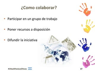 ¿Como colaborar?

• Participar en un grupo de trabajo

• Poner recursos a disposición

• Difundir la iniciativa




  #1HackParaLosChicos                 17
 