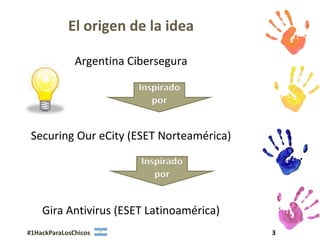 El origen de la idea

              Argentina Cibersegura

                         Inspirado
                            por


 Securing Our eCity (ESET Norteamérica)

                          Inspirado
                             por


    Gira Antivirus (ESET Latinoamérica)
#1HackParaLosChicos                       3
 