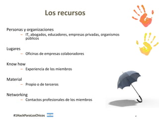 Los recursos
Personas y organizaciones
          – IT, abogados, educadores, empresas privadas, organismos
            públicos

Lugares
          – Oficinas de empresas colaboradores

Know how
          – Experiencia de los miembros

Material
          – Propio o de terceros

Networking
          – Contactos profesionales de los miembros


   #1HackParaLosChicos                                                7
 
