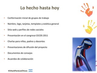 Lo hecho hasta hoy
•   Conformación inicial de grupos de trabajo

•   Nombre, logo, tarjetas, templates y estética general

•   Sitio web y perfiles de redes sociales

•   Presentación en el congreso CECOS 2011

•   Charlas para niños, padres y docentes

•   Presentaciones de difusión del proyecto

•   Documentos de consejos

•   Acuerdos de colaboración



    #1HackParaLosChicos                                    8
 