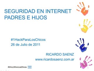 SEGURIDAD EN INTERNET
PADRES E HIJOS



  #1HackParaLosChicos
  26 de Julio de 2011

                     RICARDO SAENZ
               www.ricardosaenz.com.ar

                                         1
 