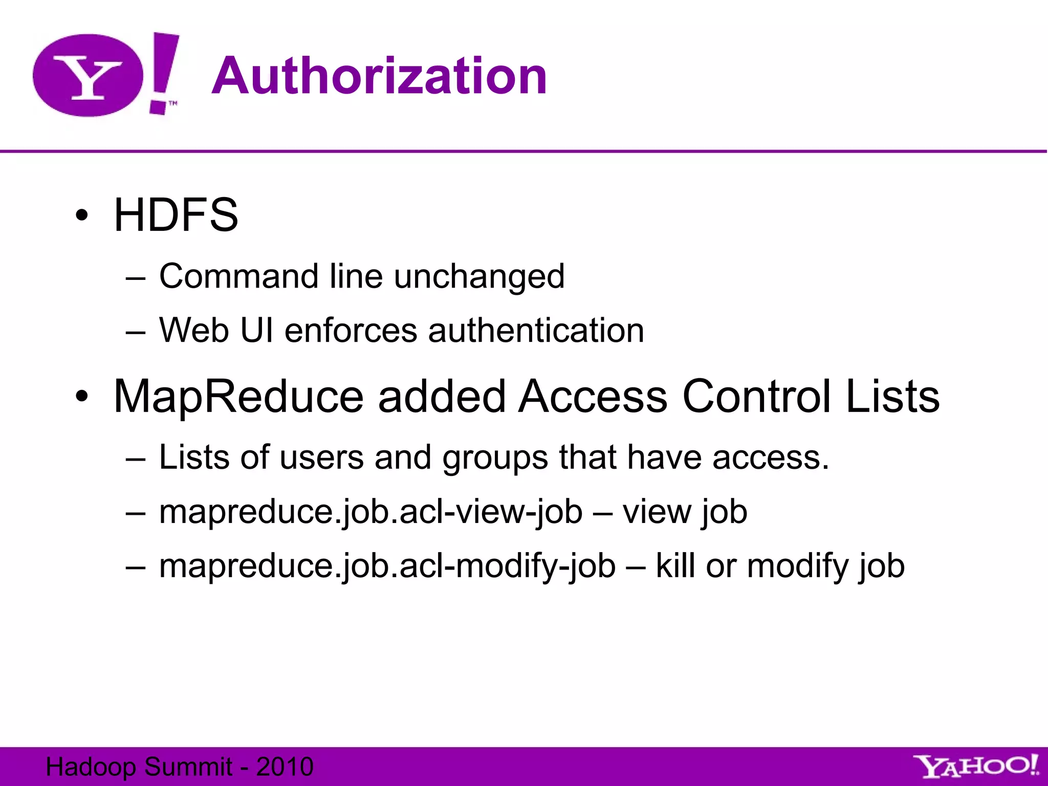 Authorization HDFS Command line unchanged Web UI enforces authentication MapReduce added Access Control Lists Lists of users and groups that have access. mapreduce.job.acl-view-job – view job mapreduce.job.acl-modify-job – kill or modify job 