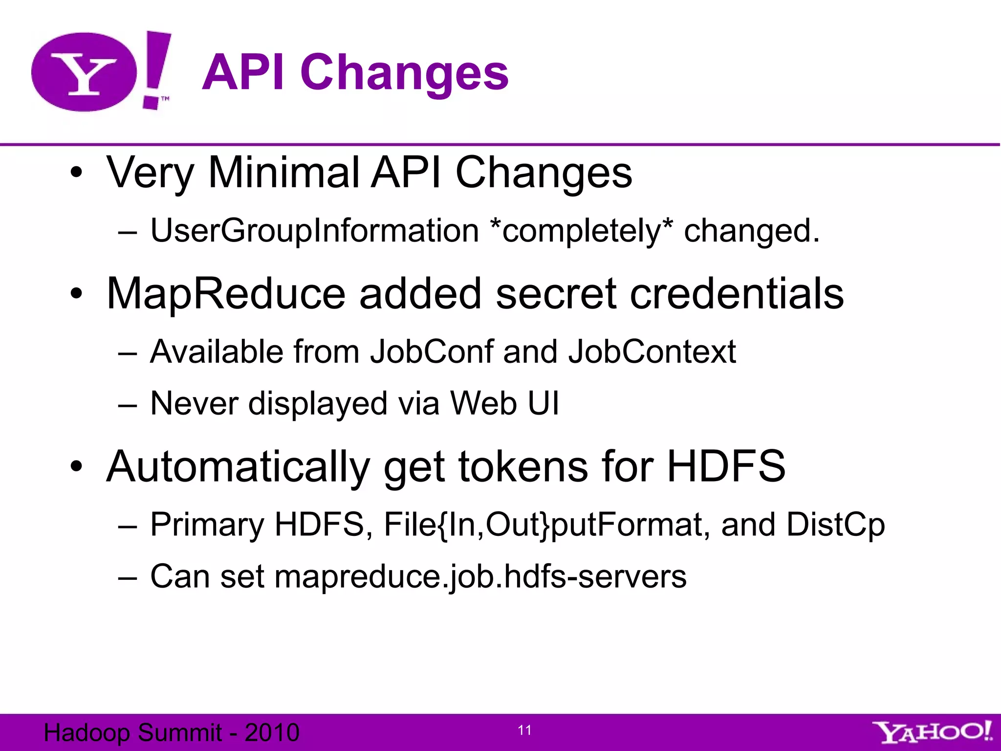 API Changes Very Minimal API Changes UserGroupInformation *completely* changed. MapReduce added secret credentials Available from JobConf and JobContext Never displayed via Web UI Automatically get tokens for HDFS Primary HDFS, File{In,Out}putFormat, and DistCp Can set mapreduce.job.hdfs-servers 