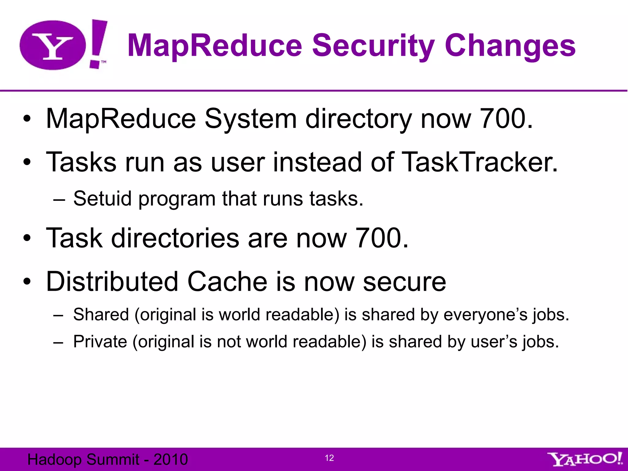 MapReduce Security Changes MapReduce System directory now 700. Tasks run as user instead of TaskTracker. Setuid program that runs tasks. Task directories are now 700. Distributed Cache is now secure Shared (original is world readable) is shared by everyone’s jobs. Private (original is not world readable) is shared by user’s jobs. 