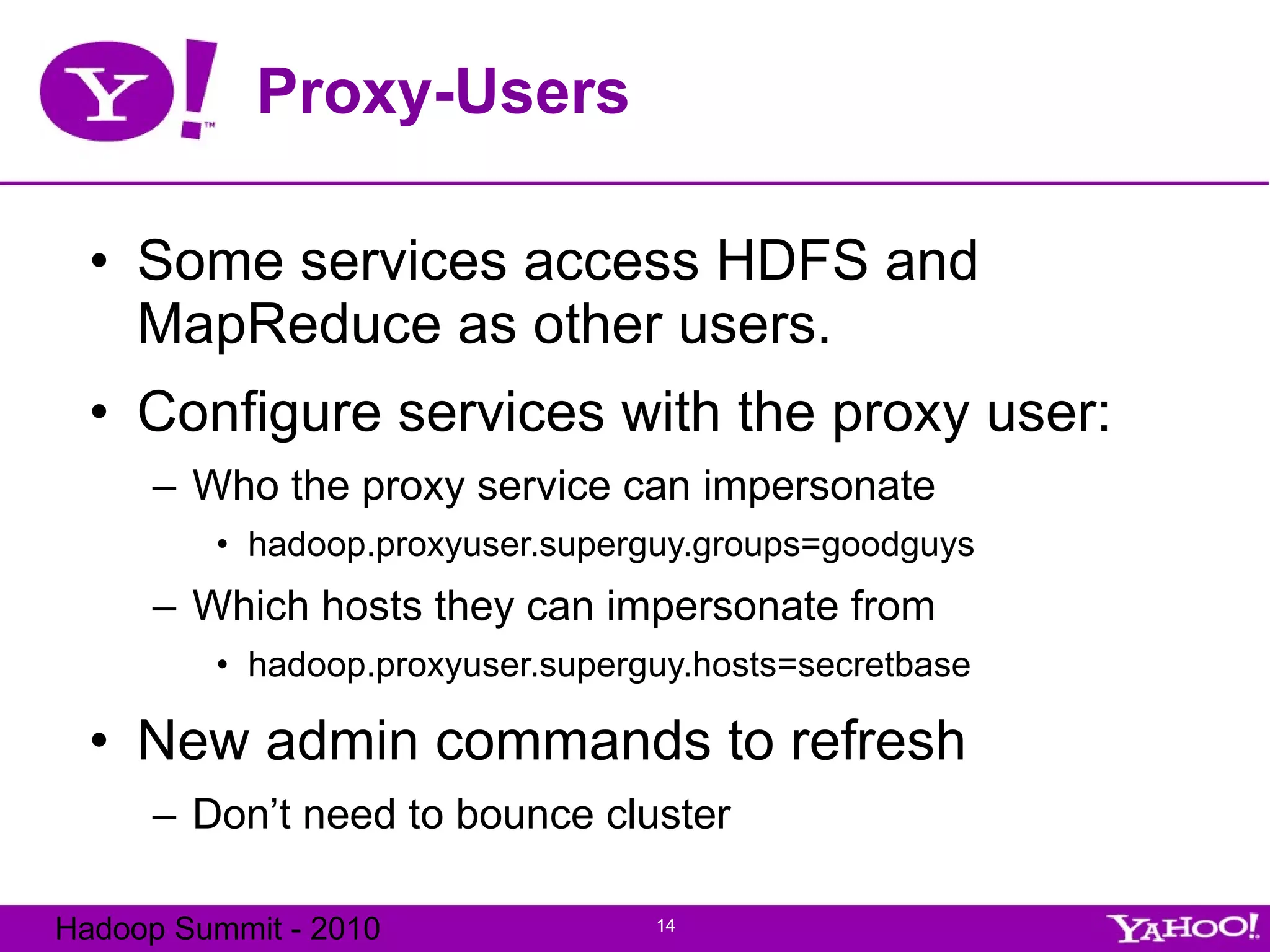 Proxy-Users Some services access HDFS and MapReduce as other users. Configure services with the proxy user: Who the proxy service can impersonate hadoop.proxyuser.superguy.groups=goodguys Which hosts they can impersonate from hadoop.proxyuser.superguy.hosts=secretbase New admin commands to refresh Don’t need to bounce cluster 