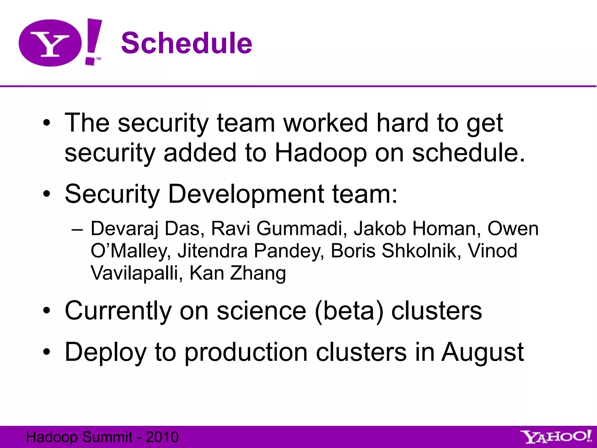 Schedule The security team worked hard to get security added to Hadoop on schedule. Security Development team: Devaraj Das, Ravi Gummadi, Jakob Homan, Owen O’Malley, Jitendra Pandey, Boris Shkolnik, Vinod Vavilapalli, Kan Zhang Currently on science (beta) clusters Deploy to production clusters in August 