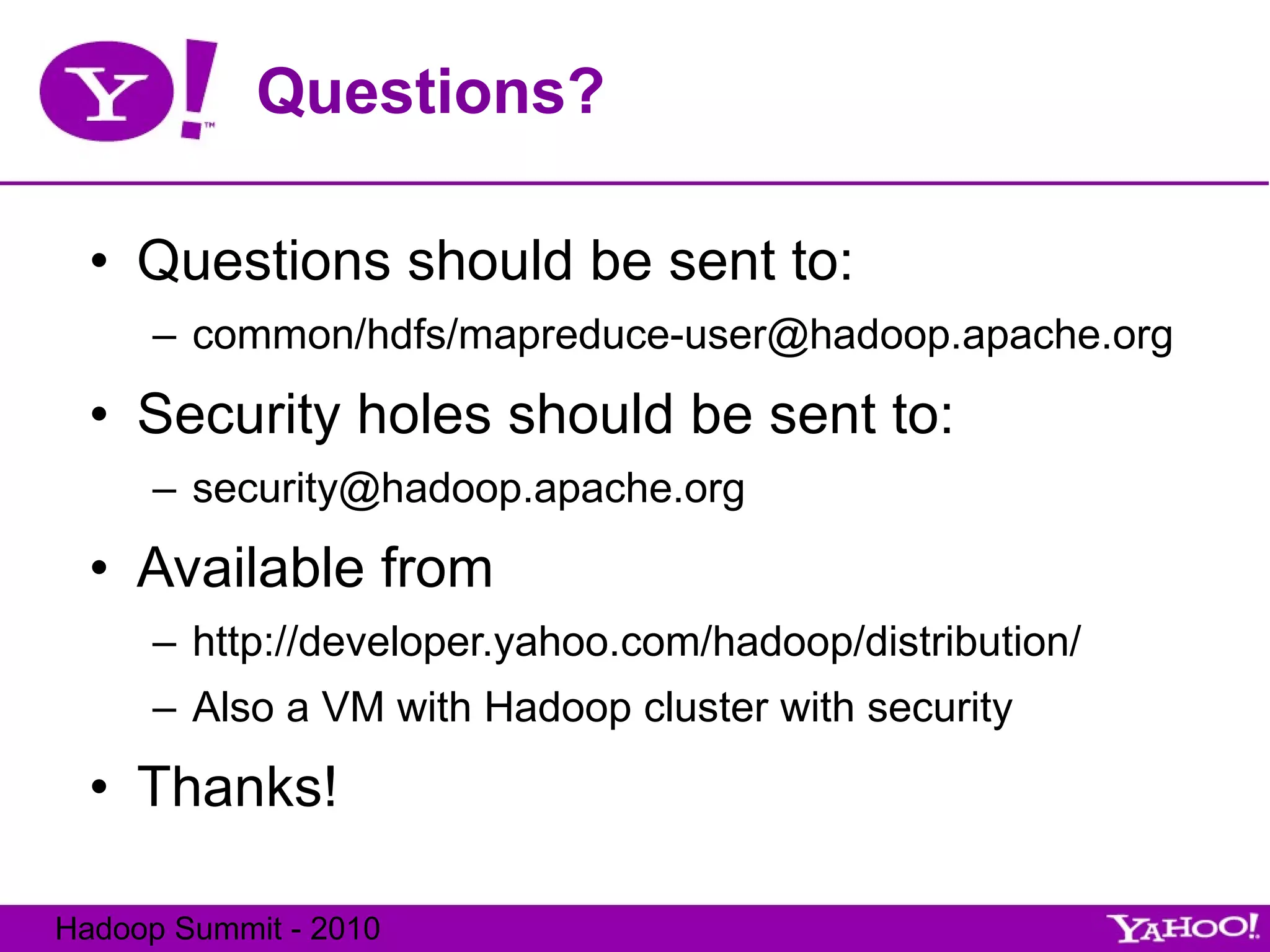 Questions? Questions should be sent to: common/hdfs/mapreduce-user@hadoop.apache.org Security holes should be sent to: [email_address] Available from  http://developer.yahoo.com/hadoop/distribution/ Also a VM with Hadoop cluster with security Thanks! 