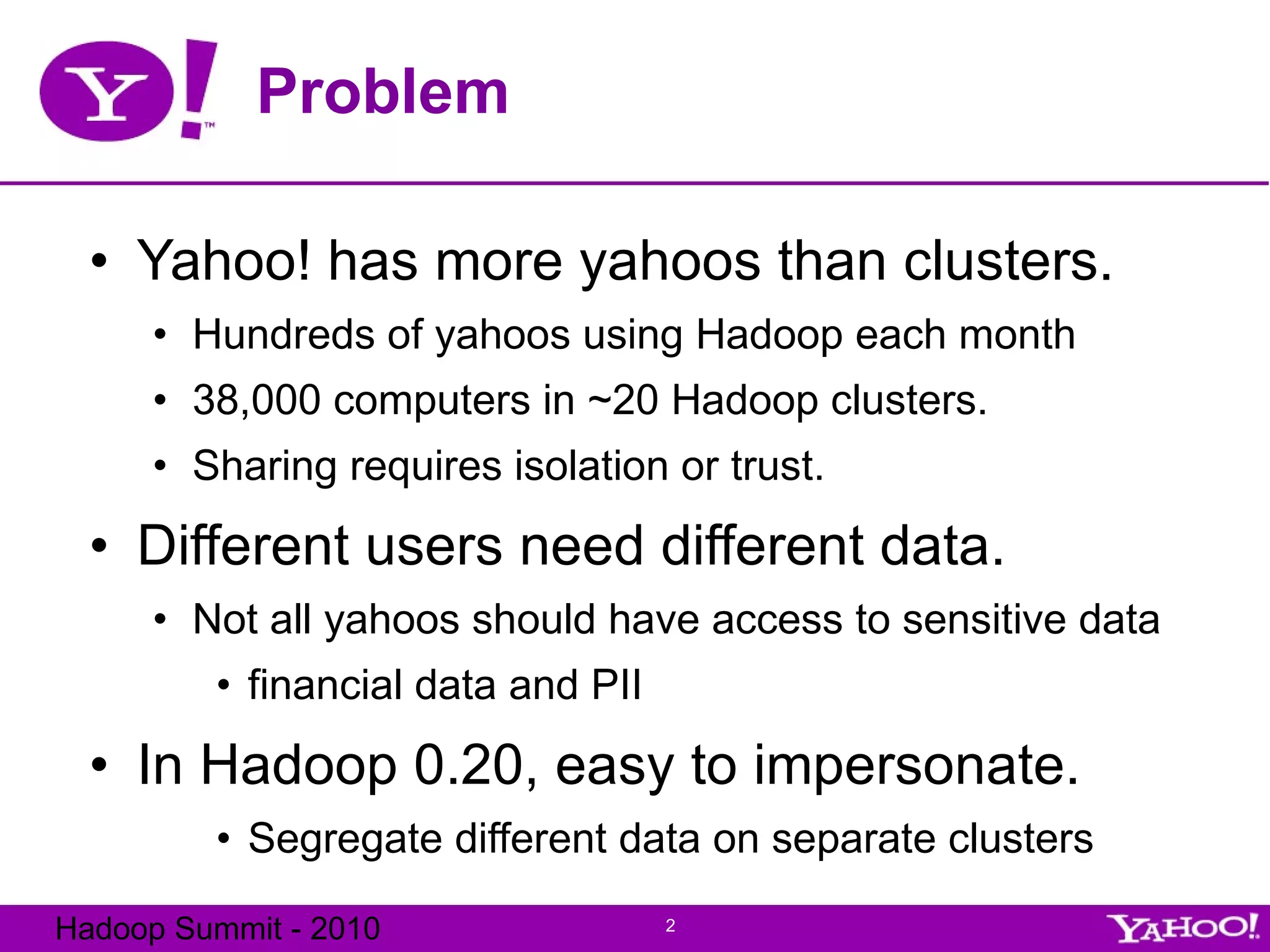 Problem Yahoo! has more yahoos than clusters. Hundreds of yahoos using Hadoop each month 38,000 computers in ~20 Hadoop clusters. Sharing requires isolation or trust. Different users need different data. Not all yahoos should have access to sensitive data financial data and PII In Hadoop 0.20, easy to impersonate. Segregate different data on separate clusters 