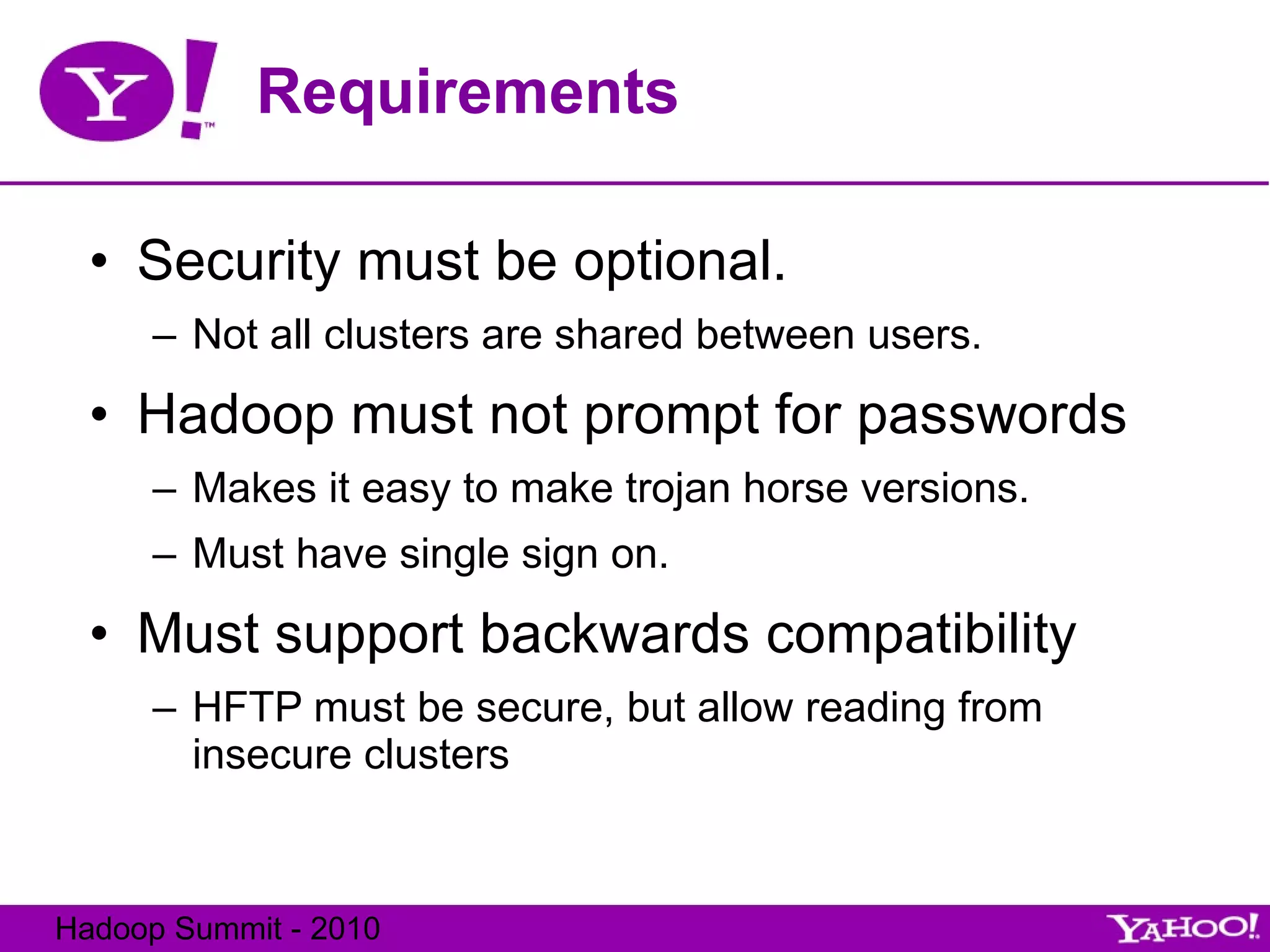 Requirements Security must be optional. Not all clusters are shared between users. Hadoop must not prompt for passwords Makes it easy to make trojan horse versions. Must have single sign on. Must support backwards compatibility HFTP must be secure, but allow reading from insecure clusters 