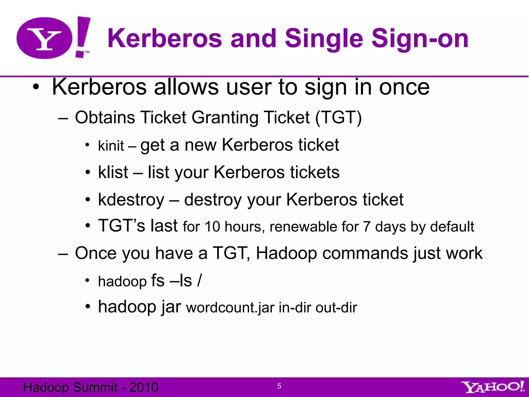 Kerberos and Single Sign-on Kerberos allows user to sign in once Obtains Ticket Granting Ticket (TGT) kinit –  get a new Kerberos ticket klist – list your Kerberos tickets kdestroy – destroy your Kerberos ticket TGT’s last  for 10 hours, renewable for 7 days by default Once you have a TGT, Hadoop commands just work hadoop  fs –ls / hadoop jar  wordcount.jar in-dir out-dir 