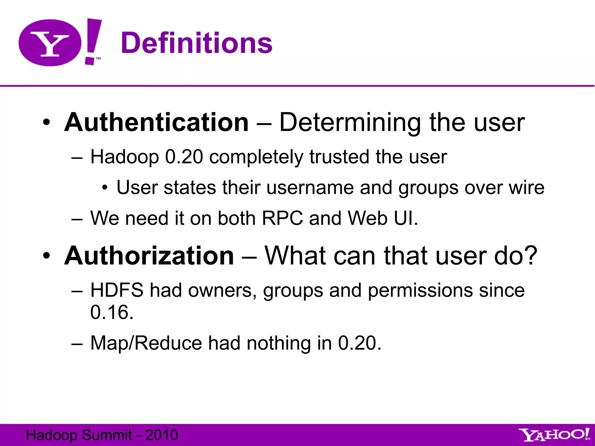 Definitions Authentication  – Determining the user Hadoop 0.20 completely trusted the user User states their username and groups over wire We need it on both RPC and Web UI. Authorization  – What can that user do? HDFS had owners, groups and permissions since 0.16. Map/Reduce had nothing in 0.20. 