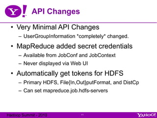 API Changes Very Minimal API Changes UserGroupInformation *completely* changed. MapReduce added secret credentials Available from JobConf and JobContext Never displayed via Web UI Automatically get tokens for HDFS Primary HDFS, File{In,Out}putFormat, and DistCp Can set mapreduce.job.hdfs-servers 