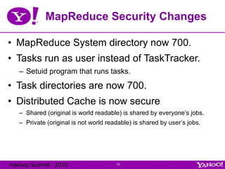 MapReduce Security Changes MapReduce System directory now 700. Tasks run as user instead of TaskTracker. Setuid program that runs tasks. Task directories are now 700. Distributed Cache is now secure Shared (original is world readable) is shared by everyone’s jobs. Private (original is not world readable) is shared by user’s jobs. 
