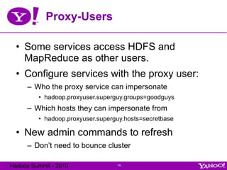 Proxy-Users Some services access HDFS and MapReduce as other users. Configure services with the proxy user: Who the proxy service can impersonate hadoop.proxyuser.superguy.groups=goodguys Which hosts they can impersonate from hadoop.proxyuser.superguy.hosts=secretbase New admin commands to refresh Don’t need to bounce cluster 