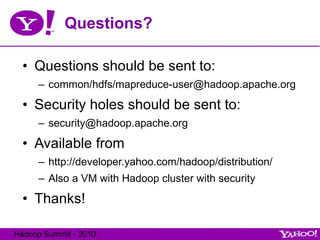 Questions? Questions should be sent to: common/hdfs/mapreduce-user@hadoop.apache.org Security holes should be sent to: [email_address] Available from  http://developer.yahoo.com/hadoop/distribution/ Also a VM with Hadoop cluster with security Thanks! 