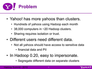 Problem Yahoo! has more yahoos than clusters. Hundreds of yahoos using Hadoop each month 38,000 computers in ~20 Hadoop clusters. Sharing requires isolation or trust. Different users need different data. Not all yahoos should have access to sensitive data financial data and PII In Hadoop 0.20, easy to impersonate. Segregate different data on separate clusters 