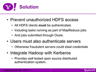 Solution Prevent unauthorized HDFS access All HDFS clients  must  be authenticated. Including tasks running as part of MapReduce jobs And jobs submitted through Oozie. Users must also authenticate servers Otherwise fraudulent servers could steal credentials Integrate Hadoop with Kerberos Provides well tested open source distributed authentication system. 