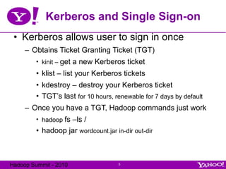 Kerberos and Single Sign-on Kerberos allows user to sign in once Obtains Ticket Granting Ticket (TGT) kinit –  get a new Kerberos ticket klist – list your Kerberos tickets kdestroy – destroy your Kerberos ticket TGT’s last  for 10 hours, renewable for 7 days by default Once you have a TGT, Hadoop commands just work hadoop  fs –ls / hadoop jar  wordcount.jar in-dir out-dir 