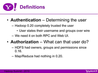 Definitions Authentication  – Determining the user Hadoop 0.20 completely trusted the user User states their username and groups over wire We need it on both RPC and Web UI. Authorization  – What can that user do? HDFS had owners, groups and permissions since 0.16. Map/Reduce had nothing in 0.20. 
