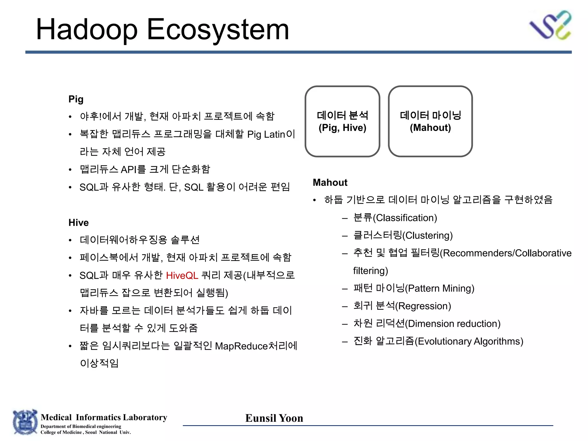 Medical Informatics Laboratory
Department of Biomedical engineering
College of Medicine , Seoul National Univ.
Eunsil Yoon
Hadoop Ecosystem
데이터 분석
(Pig, Hive)
데이터 마이닝
(Mahout)
Pig
• 야후!에서 개발, 현재 아파치 프로젝트에 속함
• 복잡한 맵리듀스 프로그래밍을 대체할 Pig Latin이
라는 자체 언어 제공
• 맵리듀스 API를 크게 단순화함
• SQL과 유사한 형태. 단, SQL 활용이 어려운 편임
Hive
• 데이터웨어하우징용 솔루션
• 페이스북에서 개발, 현재 아파치 프로젝트에 속함
• SQL과 매우 유사한 HiveQL 쿼리 제공(내부적으로
맵리듀스 잡으로 변환되어 실행됨)
• 자바를 모르는 데이터 분석가들도 쉽게 하둡 데이
터를 분석할 수 있게 도와줌
• 짧은 임시쿼리보다는 일괄적인 MapReduce처리에
이상적임
Mahout
• 하둡 기반으로 데이터 마이닝 알고리즘을 구현하였음
– 분류(Classification)
– 클러스터링(Clustering)
– 추천 및 협업 필터링(Recommenders/Collaborative
filtering)
– 패턴 마이닝(Pattern Mining)
– 회귀 분석(Regression)
– 차원 리덕션(Dimension reduction)
– 진화 알고리즘(Evolutionary Algorithms)
 