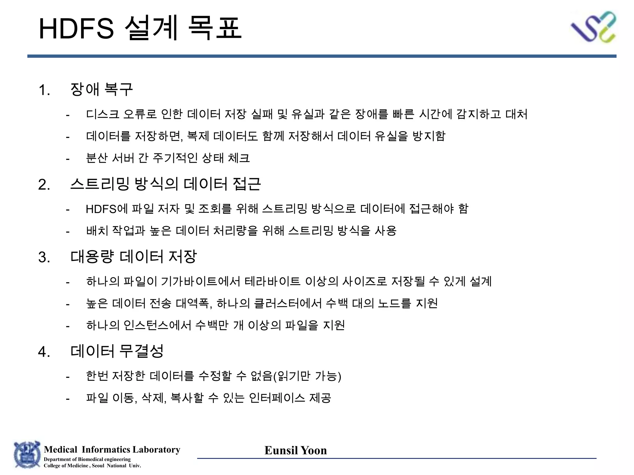 Medical Informatics Laboratory
Department of Biomedical engineering
College of Medicine , Seoul National Univ.
Eunsil Yoon
HDFS 설계 목표
1. 장애 복구
- 디스크 오류로 인한 데이터 저장 실패 및 유실과 같은 장애를 빠른 시간에 감지하고 대처
- 데이터를 저장하면, 복제 데이터도 함께 저장해서 데이터 유실을 방지함
- 분산 서버 간 주기적인 상태 체크
2. 스트리밍 방식의 데이터 접근
- HDFS에 파일 저자 및 조회를 위해 스트리밍 방식으로 데이터에 접근해야 함
- 배치 작업과 높은 데이터 처리량을 위해 스트리밍 방식을 사용
3. 대용량 데이터 저장
- 하나의 파일이 기가바이트에서 테라바이트 이상의 사이즈로 저장될 수 있게 설계
- 높은 데이터 전송 대역폭, 하나의 클러스터에서 수백 대의 노드를 지원
- 하나의 인스턴스에서 수백만 개 이상의 파일을 지원
4. 데이터 무결성
- 한번 저장한 데이터를 수정할 수 없음(읽기만 가능)
- 파일 이동, 삭제, 복사할 수 있는 인터페이스 제공
 