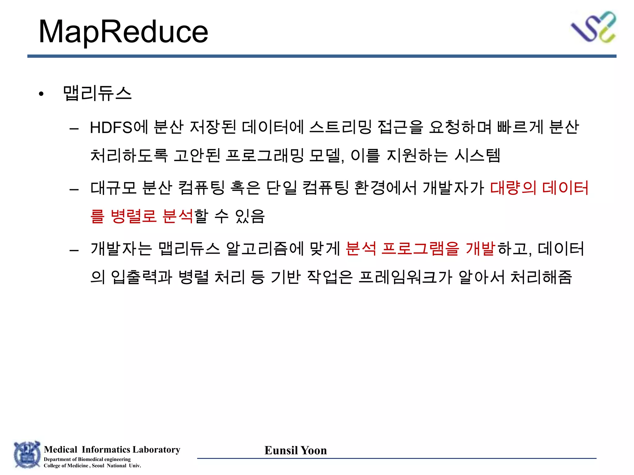 Medical Informatics Laboratory
Department of Biomedical engineering
College of Medicine , Seoul National Univ.
Eunsil Yoon
MapReduce
• 맵리듀스
– HDFS에 분산 저장된 데이터에 스트리밍 접근을 요청하며 빠르게 분산
처리하도록 고안된 프로그래밍 모델, 이를 지원하는 시스템
– 대규모 분산 컴퓨팅 혹은 단일 컴퓨팅 환경에서 개발자가 대량의 데이터
를 병렬로 분석할 수 있음
– 개발자는 맵리듀스 알고리즘에 맞게 분석 프로그램을 개발하고, 데이터
의 입출력과 병렬 처리 등 기반 작업은 프레임워크가 알아서 처리해줌
 
