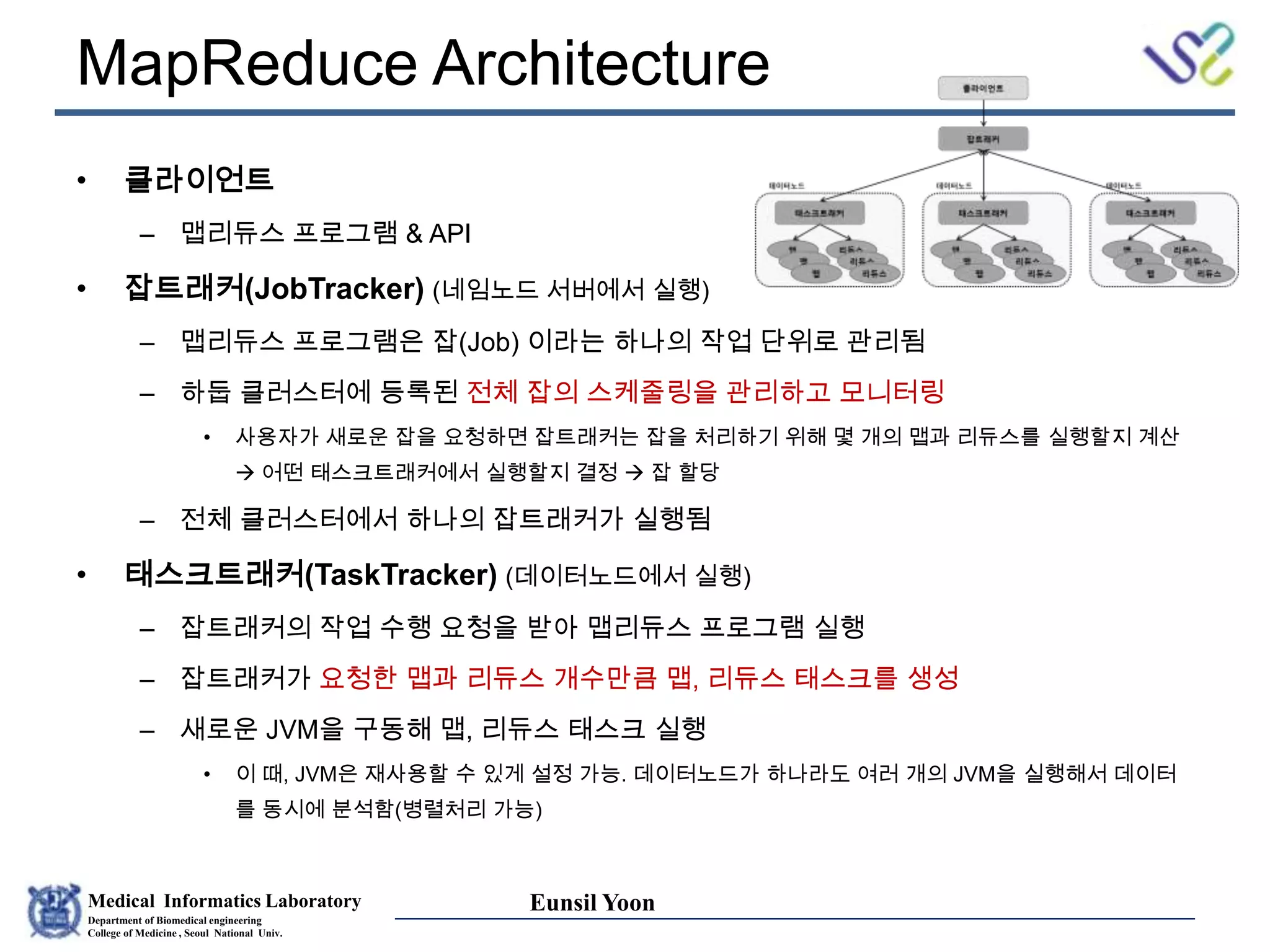 Medical Informatics Laboratory
Department of Biomedical engineering
College of Medicine , Seoul National Univ.
Eunsil Yoon
• 클라이언트
– 맵리듀스 프로그램 & API
• 잡트래커(JobTracker) (네임노드 서버에서 실행)
– 맵리듀스 프로그램은 잡(Job) 이라는 하나의 작업 단위로 관리됨
– 하둡 클러스터에 등록된 전체 잡의 스케줄링을 관리하고 모니터링
• 사용자가 새로운 잡을 요청하면 잡트래커는 잡을 처리하기 위해 몇 개의 맵과 리듀스를 실행할지 계산
 어떤 태스크트래커에서 실행할지 결정  잡 할당
– 전체 클러스터에서 하나의 잡트래커가 실행됨
• 태스크트래커(TaskTracker) (데이터노드에서 실행)
– 잡트래커의 작업 수행 요청을 받아 맵리듀스 프로그램 실행
– 잡트래커가 요청한 맵과 리듀스 개수만큼 맵, 리듀스 태스크를 생성
– 새로운 JVM을 구동해 맵, 리듀스 태스크 실행
• 이 때, JVM은 재사용할 수 있게 설정 가능. 데이터노드가 하나라도 여러 개의 JVM을 실행해서 데이터
를 동시에 분석함(병렬처리 가능)
MapReduce Architecture
 