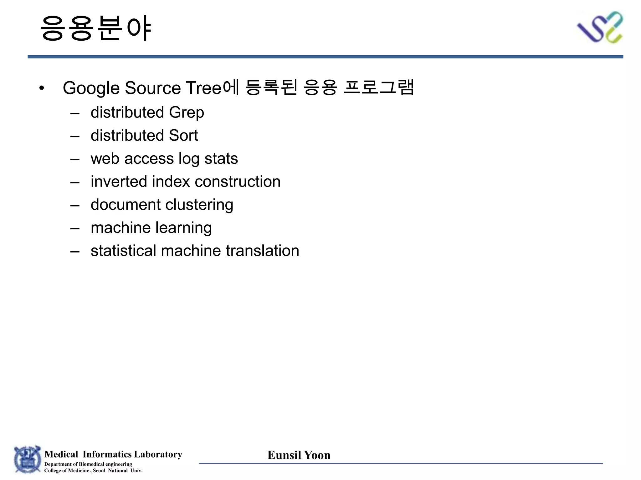 Medical Informatics Laboratory
Department of Biomedical engineering
College of Medicine , Seoul National Univ.
Eunsil Yoon
응용분야
• Google Source Tree에 등록된 응용 프로그램
– distributed Grep
– distributed Sort
– web access log stats
– inverted index construction
– document clustering
– machine learning
– statistical machine translation
 