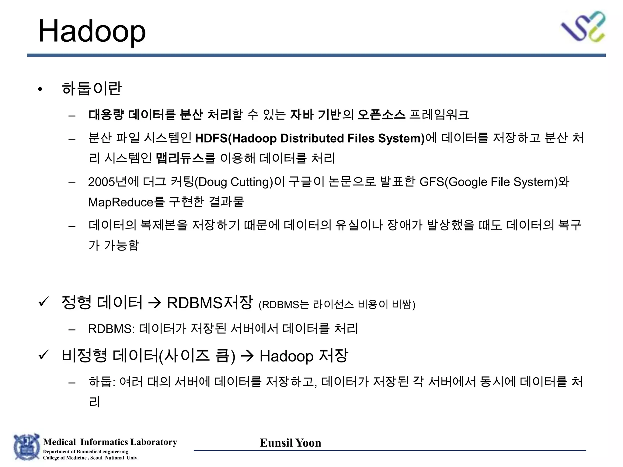 Medical Informatics Laboratory
Department of Biomedical engineering
College of Medicine , Seoul National Univ.
Eunsil Yoon
Hadoop
• 하둡이란
– 대용량 데이터를 분산 처리할 수 있는 자바 기반의 오픈소스 프레임워크
– 분산 파일 시스템인 HDFS(Hadoop Distributed Files System)에 데이터를 저장하고 분산 처
리 시스템인 맵리듀스를 이용해 데이터를 처리
– 2005년에 더그 커팅(Doug Cutting)이 구글이 논문으로 발표한 GFS(Google File System)와
MapReduce를 구현한 결과물
– 데이터의 복제본을 저장하기 때문에 데이터의 유실이나 장애가 발상했을 때도 데이터의 복구
가 가능함
 정형 데이터  RDBMS저장 (RDBMS는 라이선스 비용이 비쌈)
– RDBMS: 데이터가 저장된 서버에서 데이터를 처리
 비정형 데이터(사이즈 큼)  Hadoop 저장
– 하둡: 여러 대의 서버에 데이터를 저장하고, 데이터가 저장된 각 서버에서 동시에 데이터를 처
리
 
