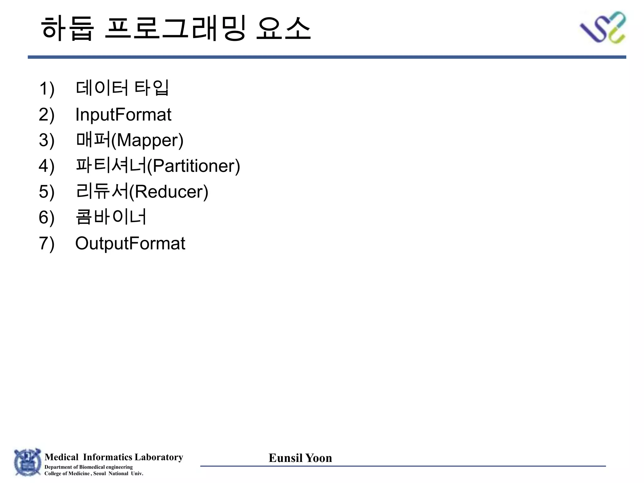 Medical Informatics Laboratory
Department of Biomedical engineering
College of Medicine , Seoul National Univ.
Eunsil Yoon
하둡 프로그래밍 요소
1) 데이터 타입
2) InputFormat
3) 매퍼(Mapper)
4) 파티셔너(Partitioner)
5) 리듀서(Reducer)
6) 콤바이너
7) OutputFormat
 