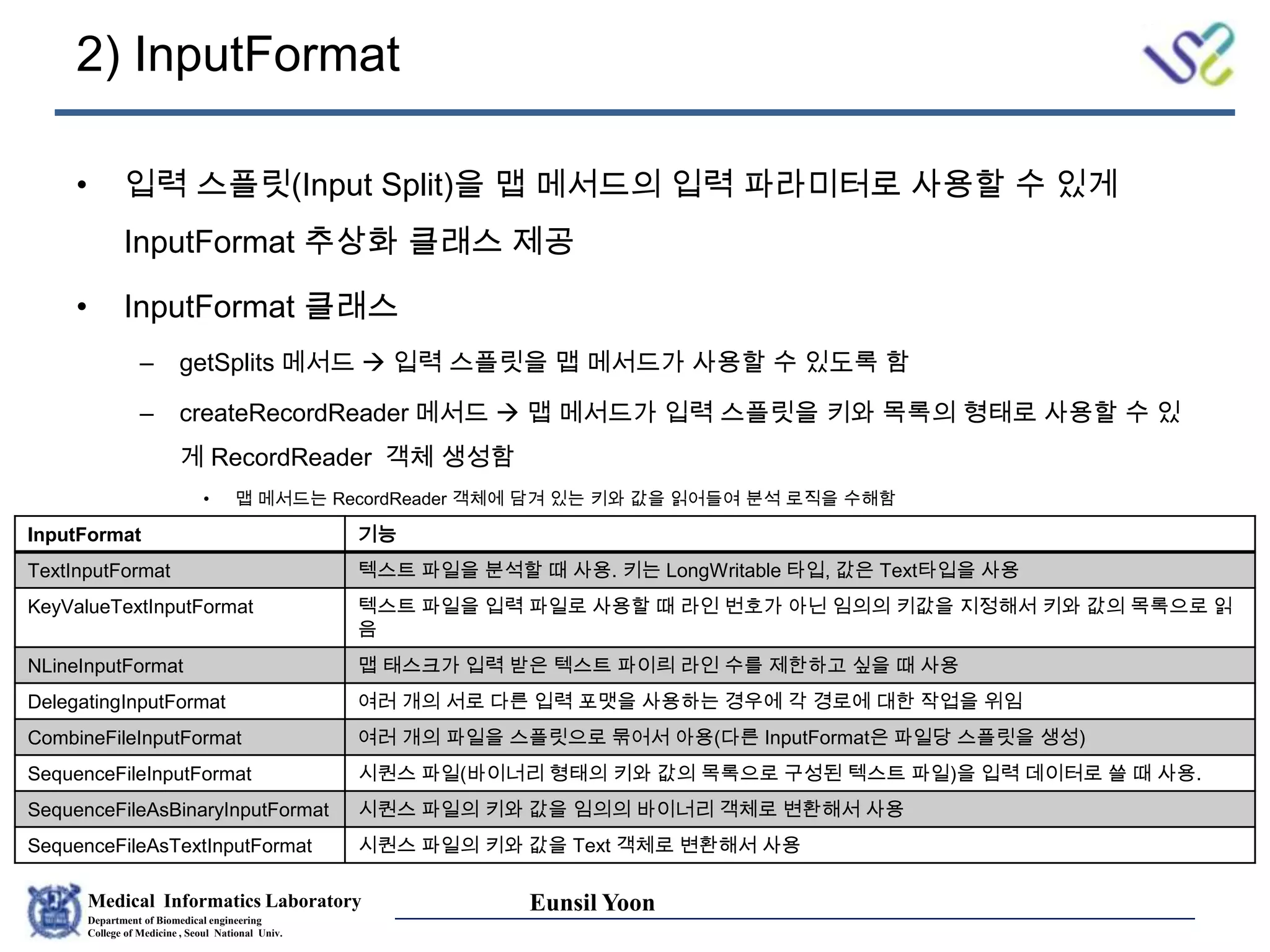 Medical Informatics Laboratory
Department of Biomedical engineering
College of Medicine , Seoul National Univ.
Eunsil Yoon
2) InputFormat
• 입력 스플릿(Input Split)을 맵 메서드의 입력 파라미터로 사용할 수 있게
InputFormat 추상화 클래스 제공
• InputFormat 클래스
– getSplits 메서드  입력 스플릿을 맵 메서드가 사용할 수 있도록 함
– createRecordReader 메서드  맵 메서드가 입력 스플릿을 키와 목록의 형태로 사용할 수 있
게 RecordReader 객체 생성함
• 맵 메서드는 RecordReader 객체에 담겨 있는 키와 값을 읽어들여 분석 로직을 수해함
InputFormat 기능
TextInputFormat 텍스트 파일을 분석할 때 사용. 키는 LongWritable 타입, 값은 Text타입을 사용
KeyValueTextInputFormat 텍스트 파일을 입력 파일로 사용할 때 라인 번호가 아닌 임의의 키값을 지정해서 키와 값의 목록으로 읽
음
NLineInputFormat 맵 태스크가 입력 받은 텍스트 파이릐 라인 수를 제한하고 싶을 때 사용
DelegatingInputFormat 여러 개의 서로 다른 입력 포맷을 사용하는 경우에 각 경로에 대한 작업을 위임
CombineFileInputFormat 여러 개의 파일을 스플릿으로 묶어서 아용(다른 InputFormat은 파일당 스플릿을 생성)
SequenceFileInputFormat 시퀀스 파일(바이너리 형태의 키와 값의 목록으로 구성된 텍스트 파일)을 입력 데이터로 쓸 때 사용.
SequenceFileAsBinaryInputFormat 시퀀스 파일의 키와 값을 임의의 바이너리 객체로 변환해서 사용
SequenceFileAsTextInputFormat 시퀀스 파일의 키와 값을 Text 객체로 변환해서 사용
 