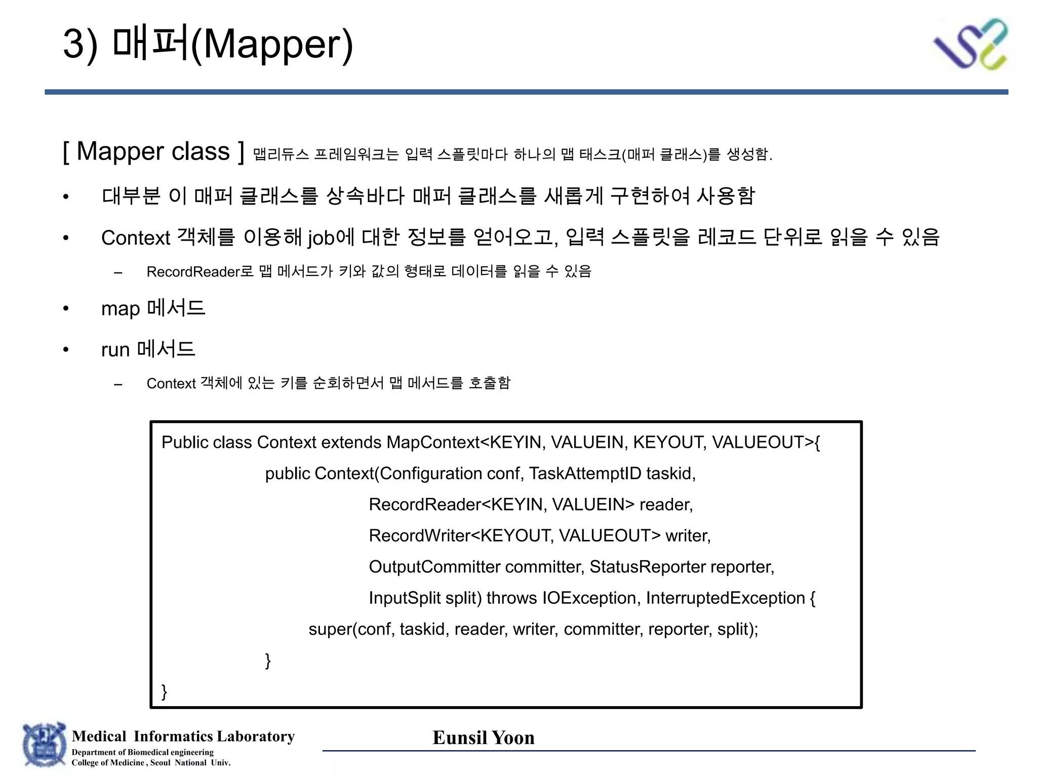 Medical Informatics Laboratory
Department of Biomedical engineering
College of Medicine , Seoul National Univ.
Eunsil Yoon
3) 매퍼(Mapper)
[ Mapper class ] 맵리듀스 프레임워크는 입력 스플릿마다 하나의 맵 태스크(매퍼 클래스)를 생성함.
• 대부분 이 매퍼 클래스를 상속바다 매퍼 클래스를 새롭게 구현하여 사용함
• Context 객체를 이용해 job에 대한 정보를 얻어오고, 입력 스플릿을 레코드 단위로 읽을 수 있음
– RecordReader로 맵 메서드가 키와 값의 형태로 데이터를 읽을 수 있음
• map 메서드
• run 메서드
– Context 객체에 있는 키를 순회하면서 맵 메서드를 호출함
Public class Context extends MapContext<KEYIN, VALUEIN, KEYOUT, VALUEOUT>{
public Context(Configuration conf, TaskAttemptID taskid,
RecordReader<KEYIN, VALUEIN> reader,
RecordWriter<KEYOUT, VALUEOUT> writer,
OutputCommitter committer, StatusReporter reporter,
InputSplit split) throws IOException, InterruptedException {
super(conf, taskid, reader, writer, committer, reporter, split);
}
}
 