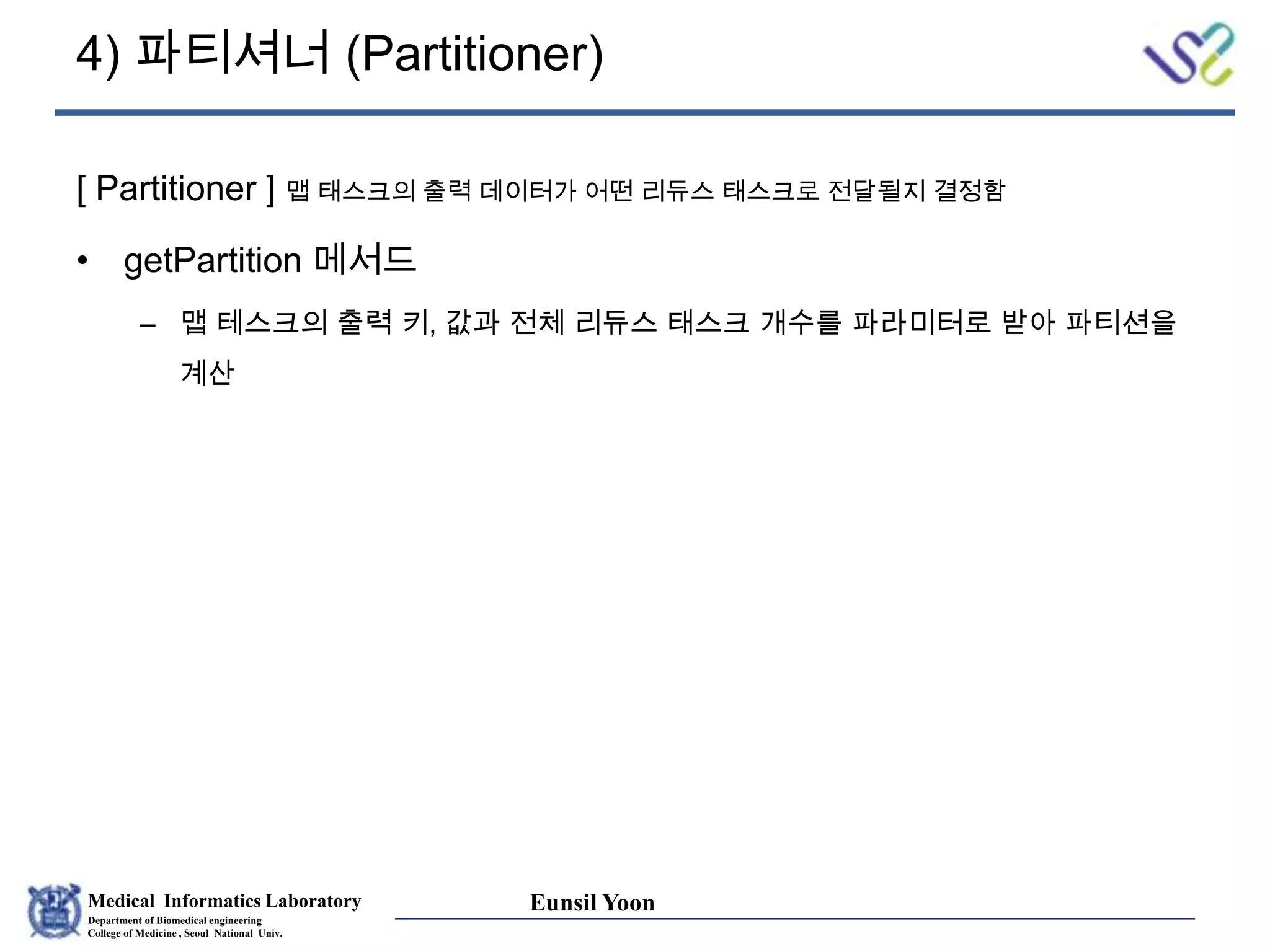 Medical Informatics Laboratory
Department of Biomedical engineering
College of Medicine , Seoul National Univ.
Eunsil Yoon
4) 파티셔너 (Partitioner)
[ Partitioner ] 맵 태스크의 출력 데이터가 어떤 리듀스 태스크로 전달될지 결정함
• getPartition 메서드
– 맵 테스크의 출력 키, 값과 전체 리듀스 태스크 개수를 파라미터로 받아 파티션을
계산
 
