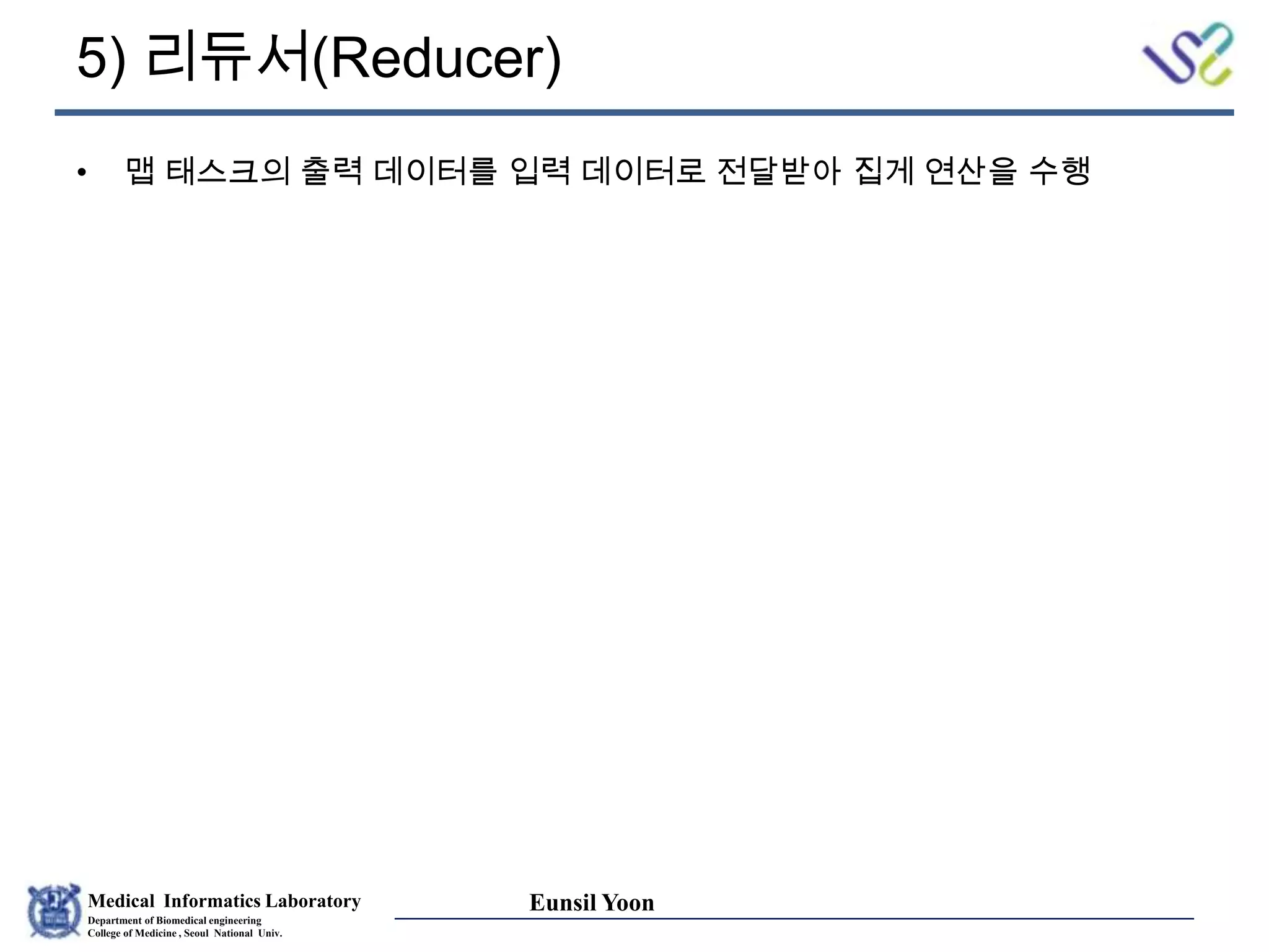 Medical Informatics Laboratory
Department of Biomedical engineering
College of Medicine , Seoul National Univ.
Eunsil Yoon
5) 리듀서(Reducer)
• 맵 태스크의 출력 데이터를 입력 데이터로 전달받아 집게 연산을 수행
 