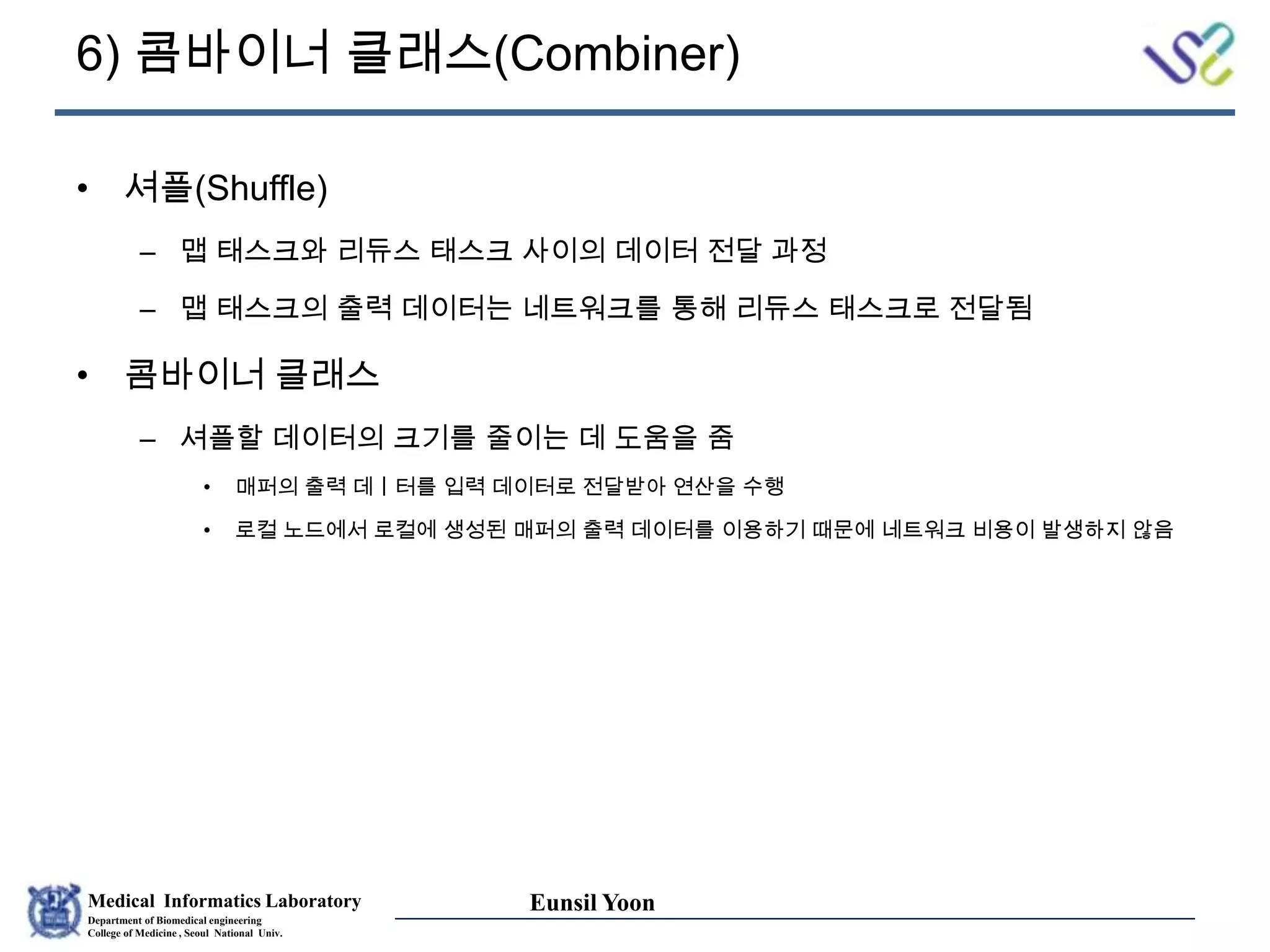 Medical Informatics Laboratory
Department of Biomedical engineering
College of Medicine , Seoul National Univ.
Eunsil Yoon
6) 콤바이너 클래스(Combiner)
• 셔플(Shuffle)
– 맵 태스크와 리듀스 태스크 사이의 데이터 전달 과정
– 맵 태스크의 출력 데이터는 네트워크를 통해 리듀스 태스크로 전달됨
• 콤바이너 클래스
– 셔플할 데이터의 크기를 줄이는 데 도움을 줌
• 매퍼의 출력 데ㅣ터를 입력 데이터로 전달받아 연산을 수행
• 로컬 노드에서 로컬에 생성된 매퍼의 출력 데이터를 이용하기 때문에 네트워크 비용이 발생하지 않음
 