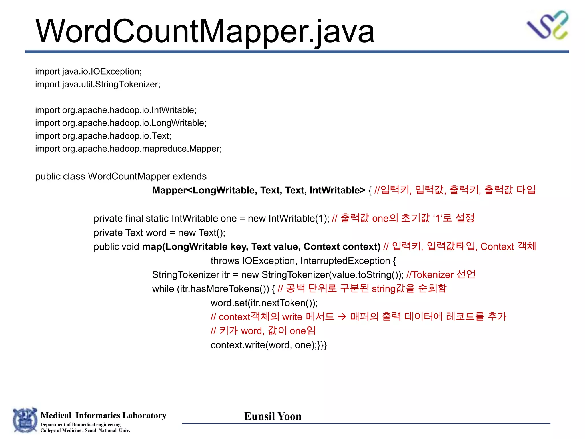 Medical Informatics Laboratory
Department of Biomedical engineering
College of Medicine , Seoul National Univ.
Eunsil Yoon
WordCountMapper.java
import java.io.IOException;
import java.util.StringTokenizer;
import org.apache.hadoop.io.IntWritable;
import org.apache.hadoop.io.LongWritable;
import org.apache.hadoop.io.Text;
import org.apache.hadoop.mapreduce.Mapper;
public class WordCountMapper extends
Mapper<LongWritable, Text, Text, IntWritable> { //입력키, 입력값, 출력키, 출력값 타입
private final static IntWritable one = new IntWritable(1); // 출력값 one의 초기값 ‘1’로 설정
private Text word = new Text();
public void map(LongWritable key, Text value, Context context) // 입력키, 입력값타입, Context 객체
throws IOException, InterruptedException {
StringTokenizer itr = new StringTokenizer(value.toString()); //Tokenizer 선언
while (itr.hasMoreTokens()) { // 공백 단위로 구분된 string값을 순회함
word.set(itr.nextToken());
// context객체의 write 메서드  매퍼의 출력 데이터에 레코드를 추가
// 키가 word, 값이 one임
context.write(word, one);}}}
 