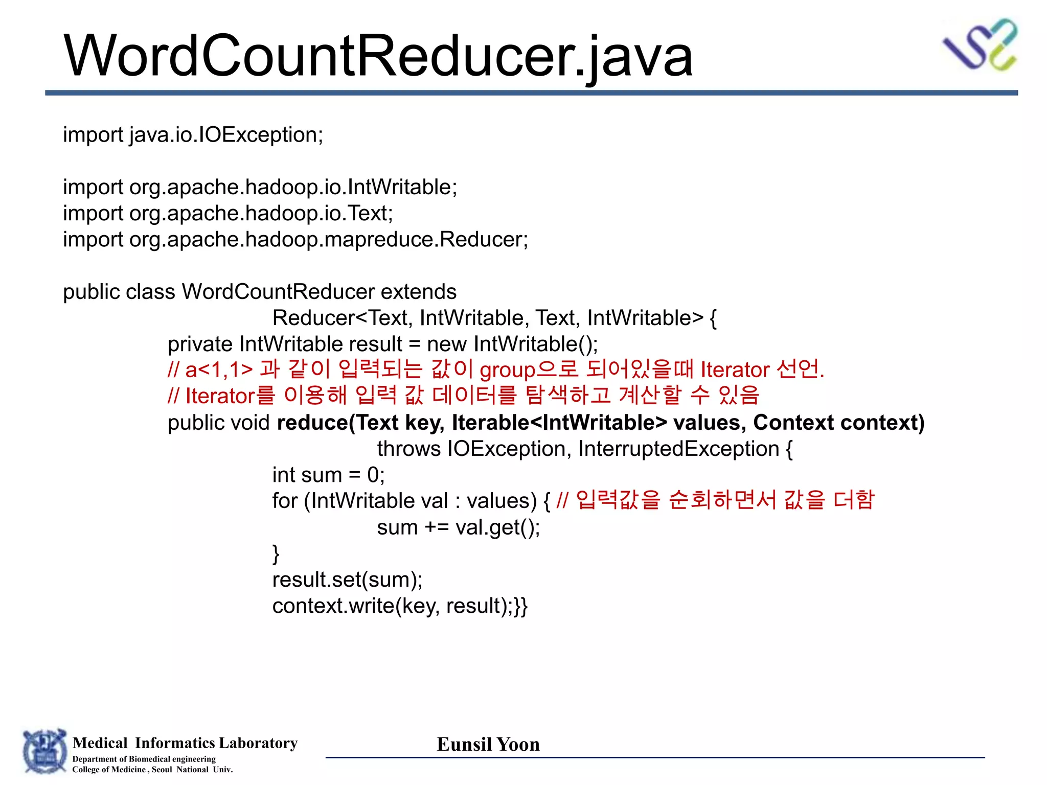 Medical Informatics Laboratory
Department of Biomedical engineering
College of Medicine , Seoul National Univ.
Eunsil Yoon
WordCountReducer.java
import java.io.IOException;
import org.apache.hadoop.io.IntWritable;
import org.apache.hadoop.io.Text;
import org.apache.hadoop.mapreduce.Reducer;
public class WordCountReducer extends
Reducer<Text, IntWritable, Text, IntWritable> {
private IntWritable result = new IntWritable();
// a<1,1> 과 같이 입력되는 값이 group으로 되어있을때 Iterator 선언.
// Iterator를 이용해 입력 값 데이터를 탐색하고 계산할 수 있음
public void reduce(Text key, Iterable<IntWritable> values, Context context)
throws IOException, InterruptedException {
int sum = 0;
for (IntWritable val : values) { // 입력값을 순회하면서 값을 더함
sum += val.get();
}
result.set(sum);
context.write(key, result);}}
 