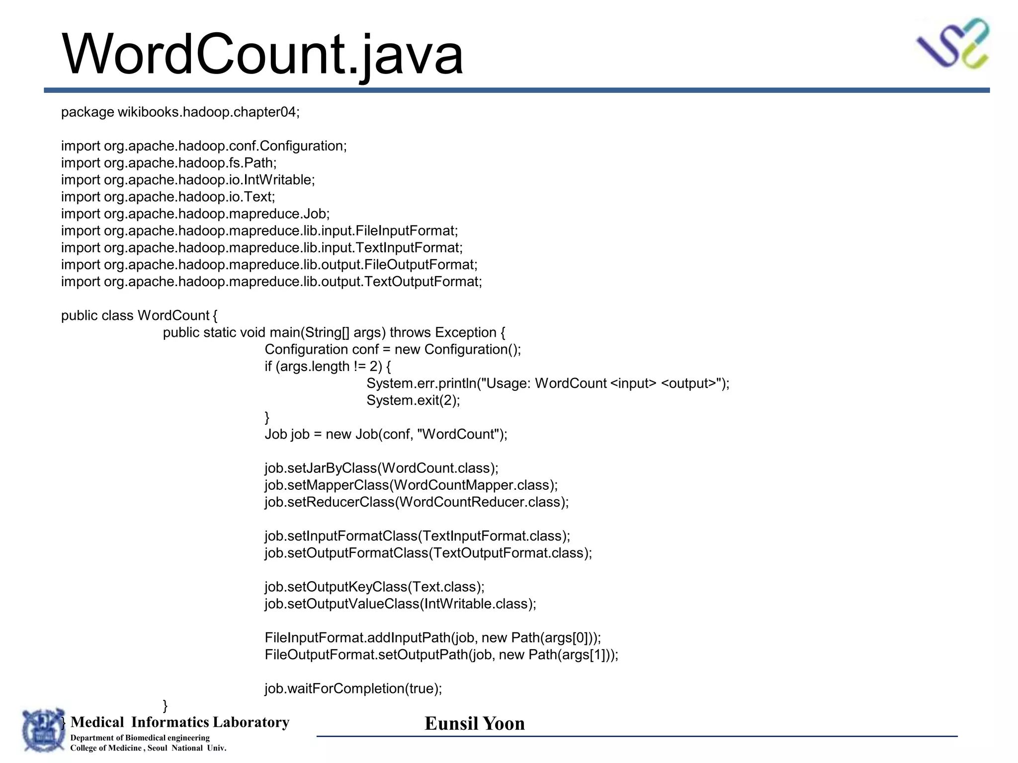 Medical Informatics Laboratory
Department of Biomedical engineering
College of Medicine , Seoul National Univ.
Eunsil Yoon
WordCount.java
package wikibooks.hadoop.chapter04;
import org.apache.hadoop.conf.Configuration;
import org.apache.hadoop.fs.Path;
import org.apache.hadoop.io.IntWritable;
import org.apache.hadoop.io.Text;
import org.apache.hadoop.mapreduce.Job;
import org.apache.hadoop.mapreduce.lib.input.FileInputFormat;
import org.apache.hadoop.mapreduce.lib.input.TextInputFormat;
import org.apache.hadoop.mapreduce.lib.output.FileOutputFormat;
import org.apache.hadoop.mapreduce.lib.output.TextOutputFormat;
public class WordCount {
public static void main(String[] args) throws Exception {
Configuration conf = new Configuration();
if (args.length != 2) {
System.err.println("Usage: WordCount <input> <output>");
System.exit(2);
}
Job job = new Job(conf, "WordCount");
job.setJarByClass(WordCount.class);
job.setMapperClass(WordCountMapper.class);
job.setReducerClass(WordCountReducer.class);
job.setInputFormatClass(TextInputFormat.class);
job.setOutputFormatClass(TextOutputFormat.class);
job.setOutputKeyClass(Text.class);
job.setOutputValueClass(IntWritable.class);
FileInputFormat.addInputPath(job, new Path(args[0]));
FileOutputFormat.setOutputPath(job, new Path(args[1]));
job.waitForCompletion(true);
}
}
 
