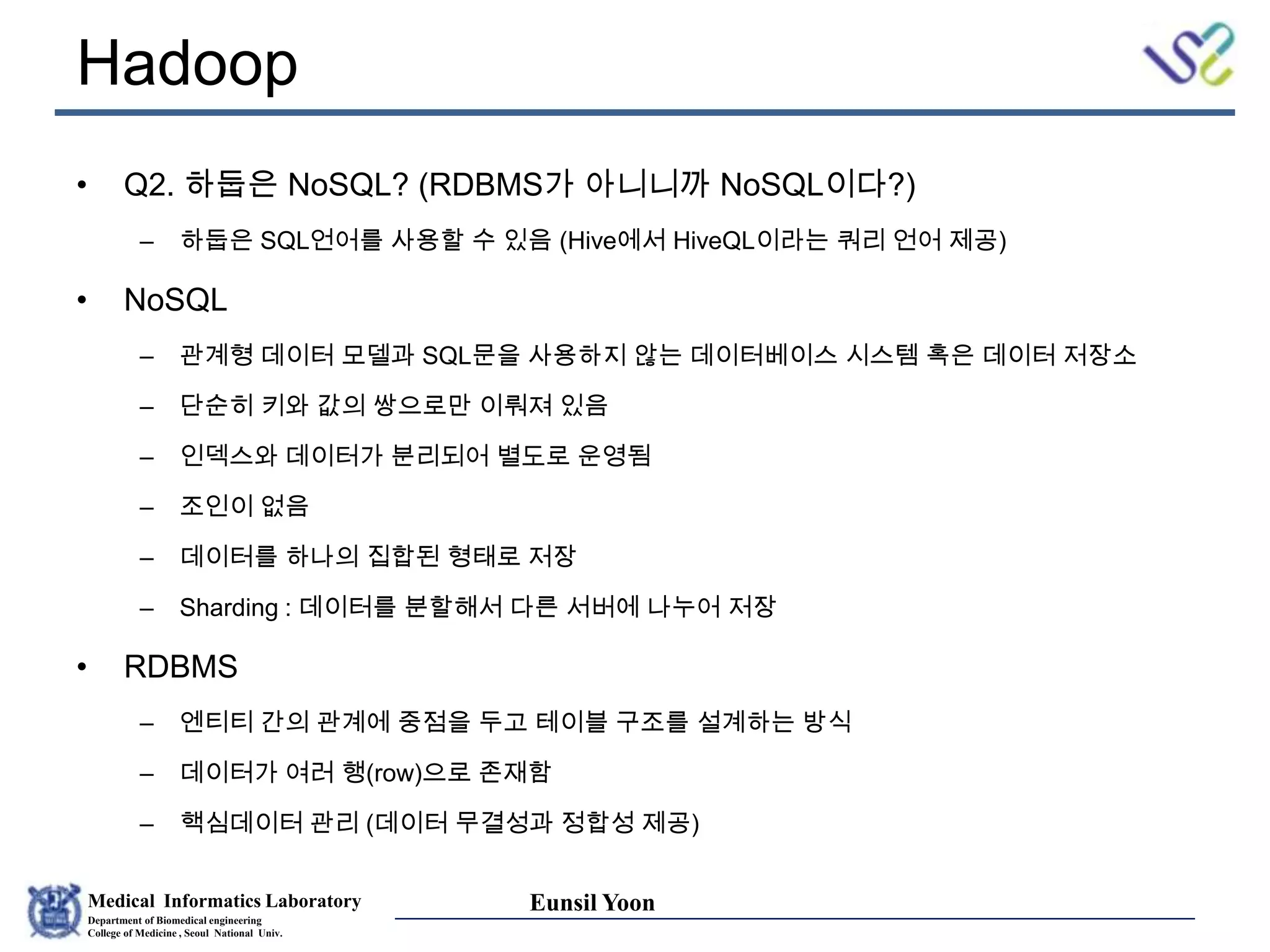 Medical Informatics Laboratory
Department of Biomedical engineering
College of Medicine , Seoul National Univ.
Eunsil Yoon
Hadoop
• Q2. 하둡은 NoSQL? (RDBMS가 아니니까 NoSQL이다?)
– 하둡은 SQL언어를 사용할 수 있음 (Hive에서 HiveQL이라는 쿼리 언어 제공)
• NoSQL
– 관계형 데이터 모델과 SQL문을 사용하지 않는 데이터베이스 시스템 혹은 데이터 저장소
– 단순히 키와 값의 쌍으로만 이뤄져 있음
– 인덱스와 데이터가 분리되어 별도로 운영됨
– 조인이 없음
– 데이터를 하나의 집합된 형태로 저장
– Sharding : 데이터를 분할해서 다른 서버에 나누어 저장
• RDBMS
– 엔티티 간의 관계에 중점을 두고 테이블 구조를 설계하는 방식
– 데이터가 여러 행(row)으로 존재함
– 핵심데이터 관리 (데이터 무결성과 정합성 제공)
 