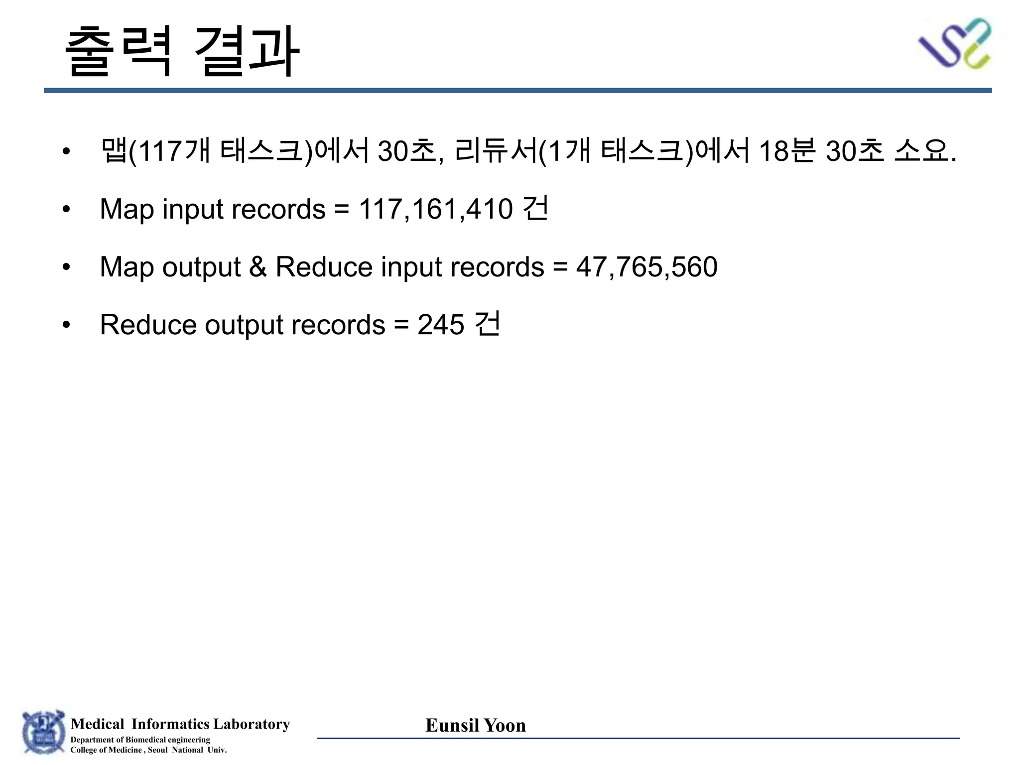 Medical Informatics Laboratory
Department of Biomedical engineering
College of Medicine , Seoul National Univ.
Eunsil Yoon
출력 결과
• 맵(117개 태스크)에서 30초, 리듀서(1개 태스크)에서 18분 30초 소요.
• Map input records = 117,161,410 건
• Map output & Reduce input records = 47,765,560
• Reduce output records = 245 건
 