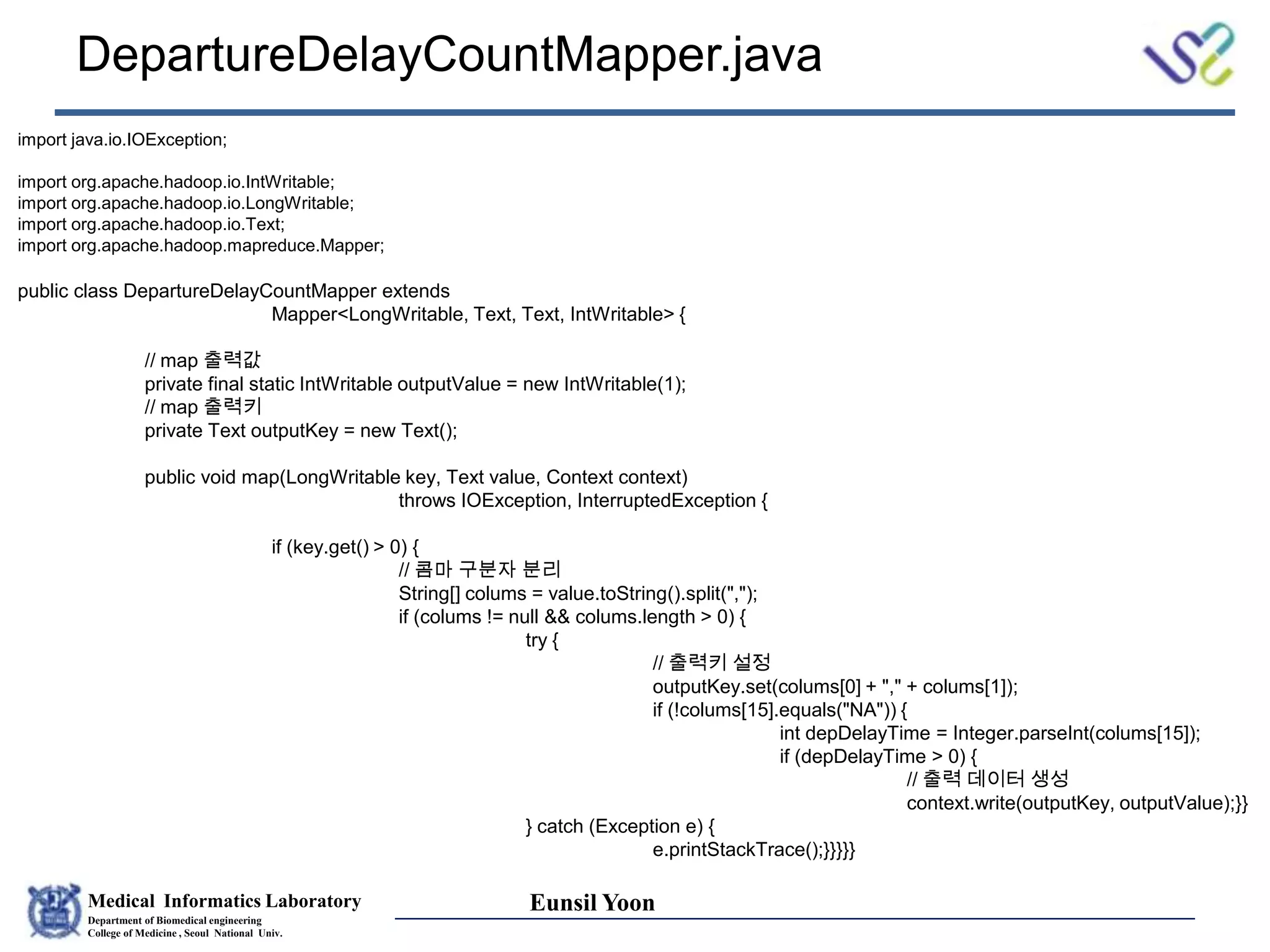 Medical Informatics Laboratory
Department of Biomedical engineering
College of Medicine , Seoul National Univ.
Eunsil Yoon
DepartureDelayCountMapper.java
import java.io.IOException;
import org.apache.hadoop.io.IntWritable;
import org.apache.hadoop.io.LongWritable;
import org.apache.hadoop.io.Text;
import org.apache.hadoop.mapreduce.Mapper;
public class DepartureDelayCountMapper extends
Mapper<LongWritable, Text, Text, IntWritable> {
// map 출력값
private final static IntWritable outputValue = new IntWritable(1);
// map 출력키
private Text outputKey = new Text();
public void map(LongWritable key, Text value, Context context)
throws IOException, InterruptedException {
if (key.get() > 0) {
// 콤마 구분자 분리
String[] colums = value.toString().split(",");
if (colums != null && colums.length > 0) {
try {
// 출력키 설정
outputKey.set(colums[0] + "," + colums[1]);
if (!colums[15].equals("NA")) {
int depDelayTime = Integer.parseInt(colums[15]);
if (depDelayTime > 0) {
// 출력 데이터 생성
context.write(outputKey, outputValue);}}
} catch (Exception e) {
e.printStackTrace();}}}}}
 