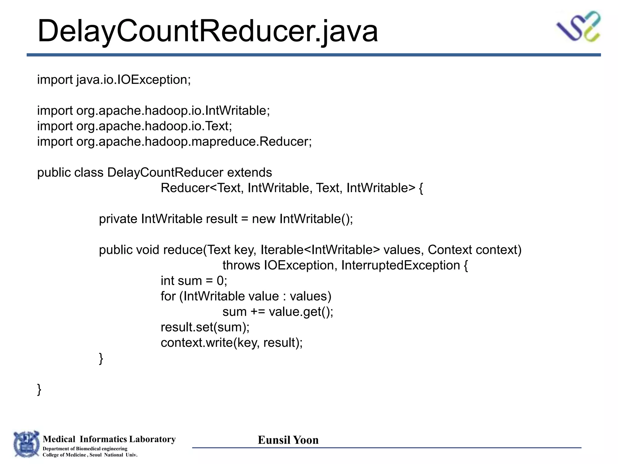 Medical Informatics Laboratory
Department of Biomedical engineering
College of Medicine , Seoul National Univ.
Eunsil Yoon
DelayCountReducer.java
import java.io.IOException;
import org.apache.hadoop.io.IntWritable;
import org.apache.hadoop.io.Text;
import org.apache.hadoop.mapreduce.Reducer;
public class DelayCountReducer extends
Reducer<Text, IntWritable, Text, IntWritable> {
private IntWritable result = new IntWritable();
public void reduce(Text key, Iterable<IntWritable> values, Context context)
throws IOException, InterruptedException {
int sum = 0;
for (IntWritable value : values)
sum += value.get();
result.set(sum);
context.write(key, result);
}
}
 