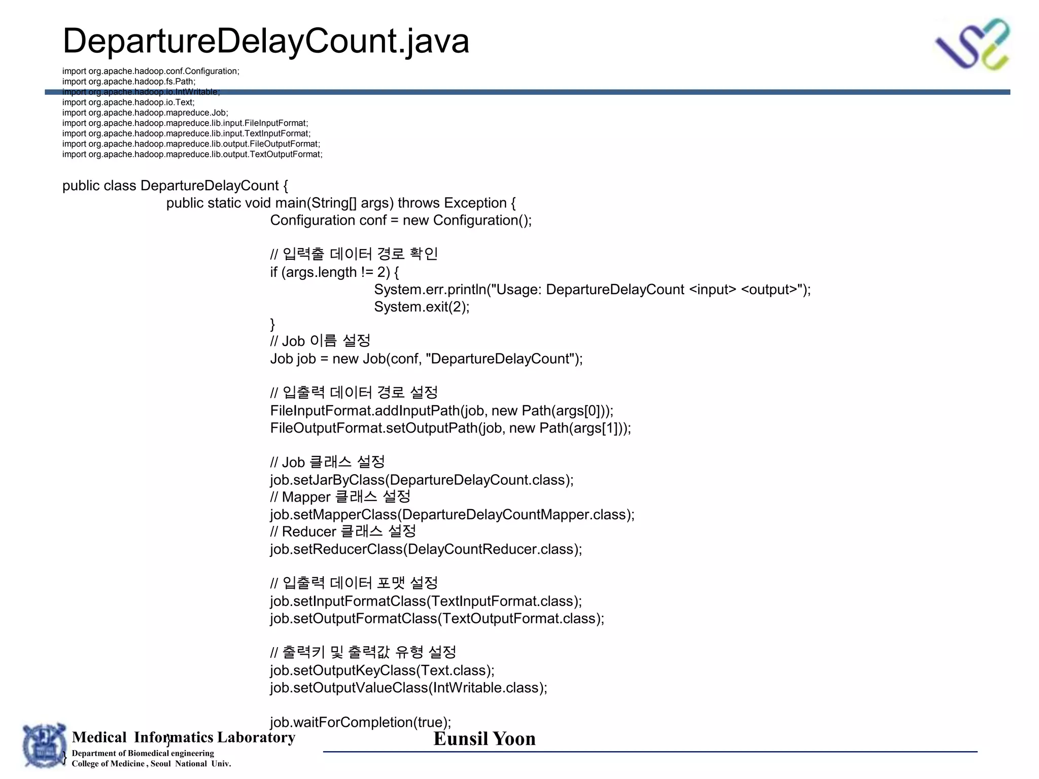 Medical Informatics Laboratory
Department of Biomedical engineering
College of Medicine , Seoul National Univ.
Eunsil Yoon
DepartureDelayCount.java
import org.apache.hadoop.conf.Configuration;
import org.apache.hadoop.fs.Path;
import org.apache.hadoop.io.IntWritable;
import org.apache.hadoop.io.Text;
import org.apache.hadoop.mapreduce.Job;
import org.apache.hadoop.mapreduce.lib.input.FileInputFormat;
import org.apache.hadoop.mapreduce.lib.input.TextInputFormat;
import org.apache.hadoop.mapreduce.lib.output.FileOutputFormat;
import org.apache.hadoop.mapreduce.lib.output.TextOutputFormat;
public class DepartureDelayCount {
public static void main(String[] args) throws Exception {
Configuration conf = new Configuration();
// 입력출 데이터 경로 확인
if (args.length != 2) {
System.err.println("Usage: DepartureDelayCount <input> <output>");
System.exit(2);
}
// Job 이름 설정
Job job = new Job(conf, "DepartureDelayCount");
// 입출력 데이터 경로 설정
FileInputFormat.addInputPath(job, new Path(args[0]));
FileOutputFormat.setOutputPath(job, new Path(args[1]));
// Job 클래스 설정
job.setJarByClass(DepartureDelayCount.class);
// Mapper 클래스 설정
job.setMapperClass(DepartureDelayCountMapper.class);
// Reducer 클래스 설정
job.setReducerClass(DelayCountReducer.class);
// 입출력 데이터 포맷 설정
job.setInputFormatClass(TextInputFormat.class);
job.setOutputFormatClass(TextOutputFormat.class);
// 출력키 및 출력값 유형 설정
job.setOutputKeyClass(Text.class);
job.setOutputValueClass(IntWritable.class);
job.waitForCompletion(true);
}
}
 