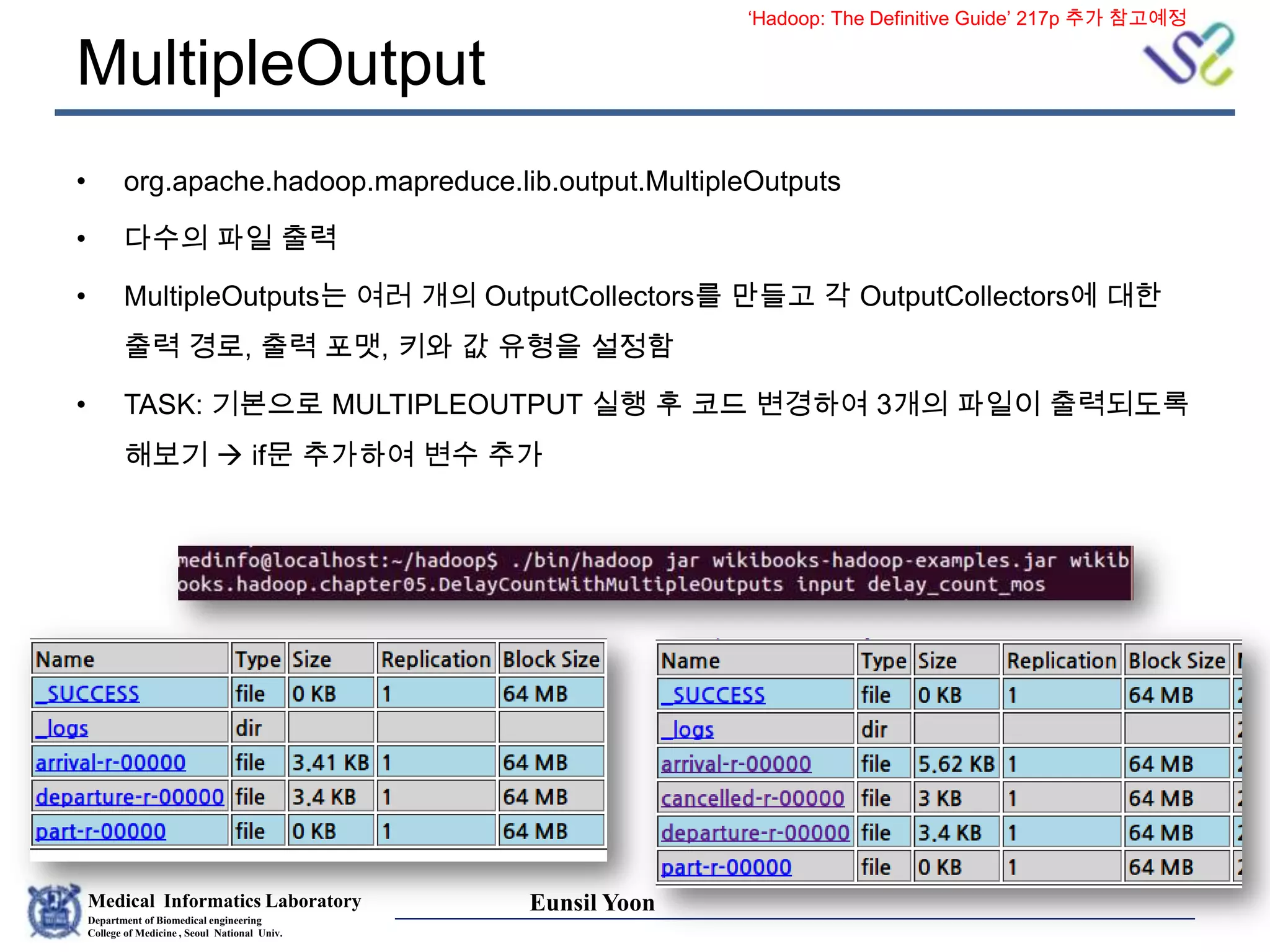 Medical Informatics Laboratory
Department of Biomedical engineering
College of Medicine , Seoul National Univ.
Eunsil Yoon
MultipleOutput
• org.apache.hadoop.mapreduce.lib.output.MultipleOutputs
• 다수의 파일 출력
• MultipleOutputs는 여러 개의 OutputCollectors를 만들고 각 OutputCollectors에 대한
출력 경로, 출력 포맷, 키와 값 유형을 설정함
• TASK: 기본으로 MULTIPLEOUTPUT 실행 후 코드 변경하여 3개의 파일이 출력되도록
해보기  if문 추가하여 변수 추가
‘Hadoop: The Definitive Guide’ 217p 추가 참고예정
 