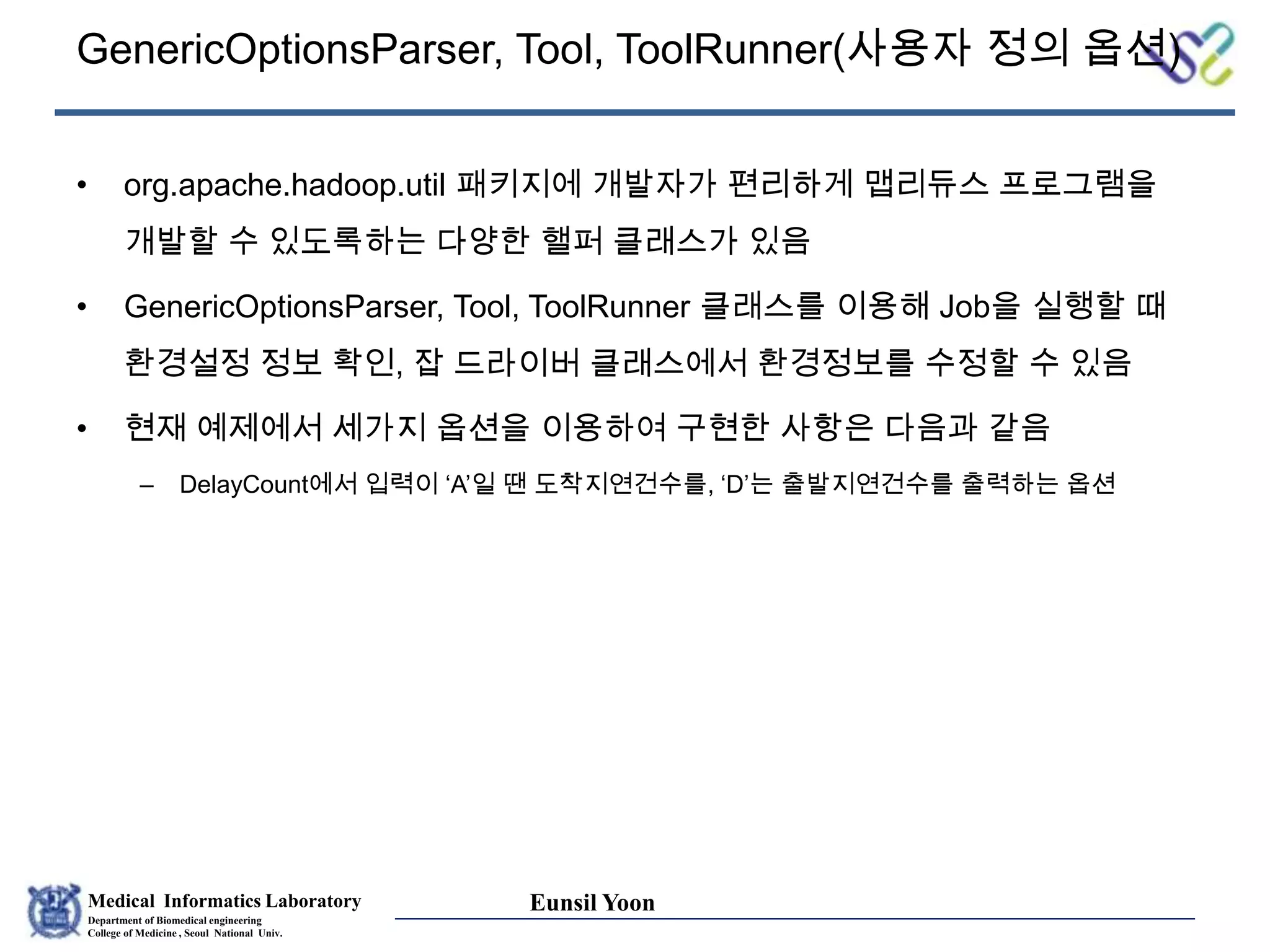 Medical Informatics Laboratory
Department of Biomedical engineering
College of Medicine , Seoul National Univ.
Eunsil Yoon
GenericOptionsParser, Tool, ToolRunner(사용자 정의 옵션)
• org.apache.hadoop.util 패키지에 개발자가 편리하게 맵리듀스 프로그램을
개발할 수 있도록하는 다양한 핼퍼 클래스가 있음
• GenericOptionsParser, Tool, ToolRunner 클래스를 이용해 Job을 실행할 때
환경설정 정보 확인, 잡 드라이버 클래스에서 환경정보를 수정할 수 있음
• 현재 예제에서 세가지 옵션을 이용하여 구현한 사항은 다음과 같음
– DelayCount에서 입력이 ‘A’일 땐 도착지연건수를, ‘D’는 출발지연건수를 출력하는 옵션
 