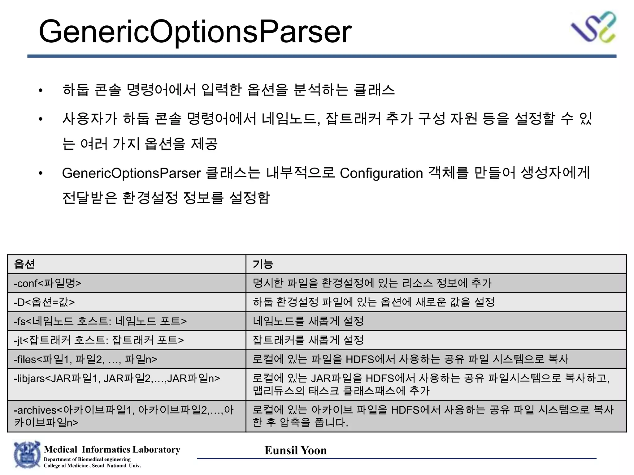 Medical Informatics Laboratory
Department of Biomedical engineering
College of Medicine , Seoul National Univ.
Eunsil Yoon
GenericOptionsParser
• 하둡 콘솔 명령어에서 입력한 옵션을 분석하는 클래스
• 사용자가 하둡 콘솔 명령어에서 네임노드, 잡트래커 추가 구성 자원 등을 설정할 수 있
는 여러 가지 옵션을 제공
• GenericOptionsParser 클래스는 내부적으로 Configuration 객체를 만들어 생성자에게
전달받은 환경설정 정보를 설정함
옵션 기능
-conf<파일명> 명시한 파일을 환경설정에 있는 리소스 정보에 추가
-D<옵션=값> 하둡 환경설정 파일에 있는 옵션에 새로운 값을 설정
-fs<네임노드 호스트: 네임노드 포트> 네임노드를 새롭게 설정
-jt<잡트래커 호스트: 잡트래커 포트> 잡트래커를 새롭게 설정
-files<파일1, 파일2, …, 파일n> 로컬에 있는 파일을 HDFS에서 사용하는 공유 파일 시스템으로 복사
-libjars<JAR파일1, JAR파일2,…,JAR파일n> 로컬에 있는 JAR파일을 HDFS에서 사용하는 공유 파일시스템으로 복사하고,
맵리듀스의 태스크 클래스패스에 추가
-archives<아카이브파일1, 아카이브파일2,…,아
카이브파일n>
로컬에 있는 아카이브 파일을 HDFS에서 사용하는 공유 파일 시스템으로 복사
한 후 압축을 풉니다.
 